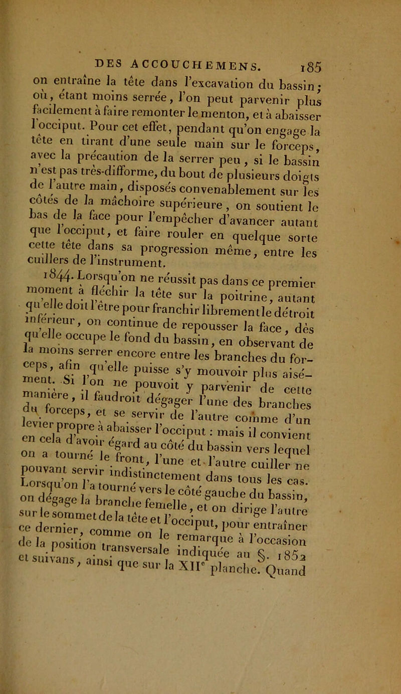 on entraîne la tête dans l’excavation du bassin; où, étant moins serrée, l’on peut parvenir plus facilement à faire remonter le menton, et à abaisser 1 occiput. Pour cet effet, pendant qu’on engage la tête en tirant d’une seule main sur le forceps avec la précaution de la serrer peu, si le bassin n est pas très-difforme, du bout de plusieurs doigts de 1 autre main, disposés convenablement sur les cotes de la mâchoire supérieure, on soutient le bas de la face pour l’empêcher d’avancer autant que 1 occiput, et faire rouler en quelque sorte cette tete dans sa progression même, entre les cuillers de 1 instrument. .844 Lorsqu’on ne réussit pas dans ce premier momen a fleclnr la tête sur la poitrine, amant qu elle doul être pour franchir libremenllede'troit m erieur, on continue de repousser la face, dès qu elle occupe le fond du bassin, en observant de la moins serrer encore entre les branches du for- mePnt «V“ ® le Pulsse.s>J mouvoir plus aisé- nJ1ère !l°f T -P0^01t 7 P™111’ de celte du f ® ’ 1 faudr01t dégager l’une des branches levier mcmre^ de. raiUre codîme d’un en cela (vïlT 1 0cciPut •' mais il convient n cela d avoir egard au côté du bassin vers lequel on a tourné P fn™. i> „ YCiaJC4liei pouvant servir i r ' 1 LmG et 1 aulre cuiller ne [nr. » ,, indistinctement dans tous les cas on dw h bZcf 7S h,rté 8aucl,e d“ sur leIlmetd a S le dirlSe ce dernier comme t °CC'PUl- I»™ entraîner 'Je la position transversale k VocCas'on ‘ SU,VMS' a,nsl 1™ »r la XII® planche. Quand