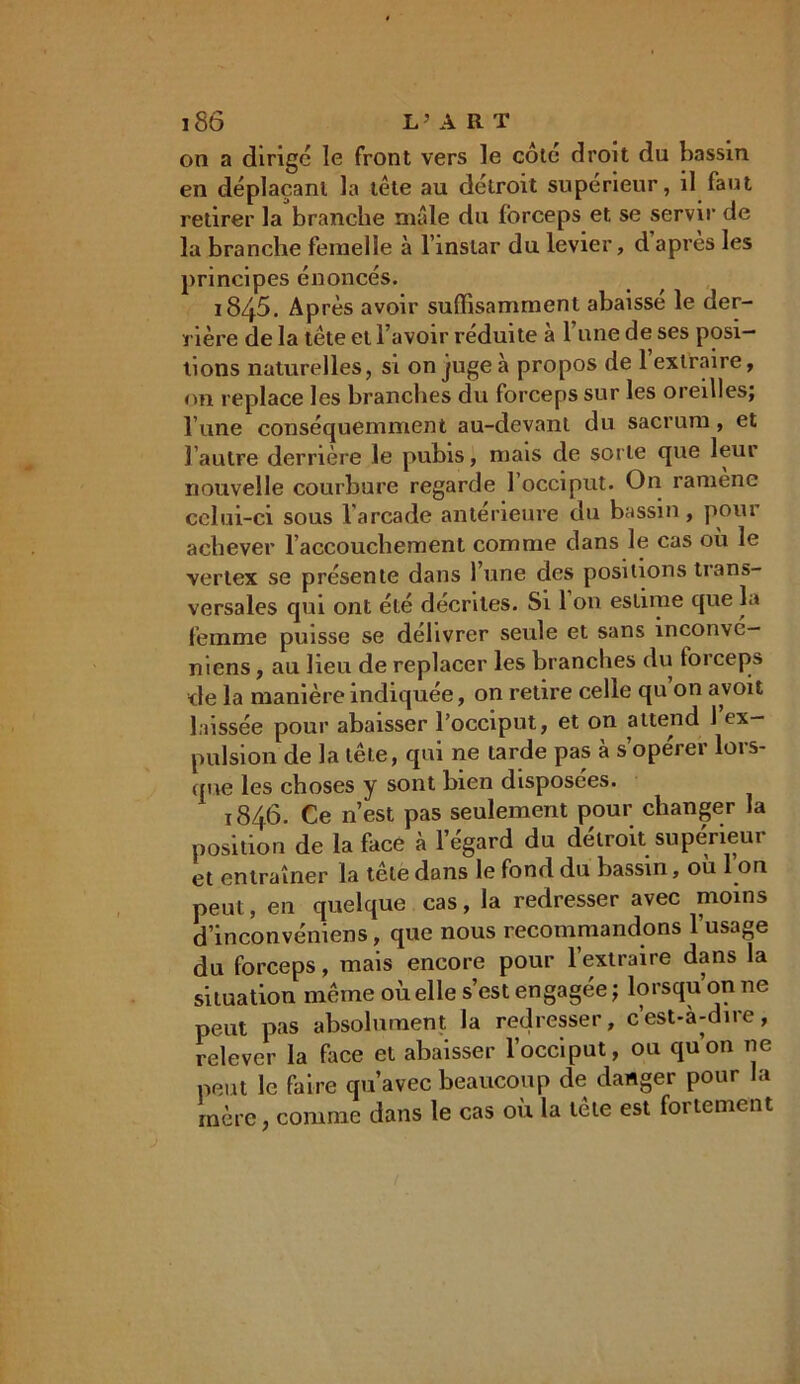 i8ô L5 A R T on a dirige le front vers le cote droit du bassin en déplaçant la tête au détroit supérieur, il faut retirer la branche mâle du forceps et se servir de la branche femelle à l’instar du levier, d’après les principes énoncés. i845. Après avoir suffisamment abaissé le der- rière de la tête et l’avoir réduite à l’une de ses posi- tions naturelles, si on juge à propos de l’extraire, on replace les branches du forceps sur les oreilles; l une conséquemment au-devant du sacrum, et l’autre derrière le pubis, mais de sorte que leur nouvelle courbure regarde 1 occiput. On ramène celui-ci sous l'arcade antérieure du bassin, pour achever l’accouchement comme dans le cas ou le vertex se présente dans l’une des positions trans- versales qui ont été décrites. Si 1 on estime que la femme puisse se délivrer seule et sans inconvé- niens, au heu de replacer les branches du forceps de la manière indiquée, on retire celle qu on a,voit laissée pour abaisser l’occiput, et on attend 1 ex- pulsion de la tête, qui ne tarde pas à s’opérer lors- que les choses y sont bien disposées. 1846. Ce n’est pas seulement pour changer la position de la face à l’égard du détroit supérieur et entraîner la tête dans le fond du bassin, ou I on peut, en quelque cas, la redresser avec moins d’inconvéniens, que nous recommandons l’usage du forceps, mais encore pour l’extraire dans la situation même où elle s’est engagée; lorsqu’on ne peut pas absolument la redresser, cest-à-dire, relever la face et abaisser l’occiput, ou quon ne peut le faire qu’avec beaucoup de danger pour la mère, comme dans le cas où la tête est fortement