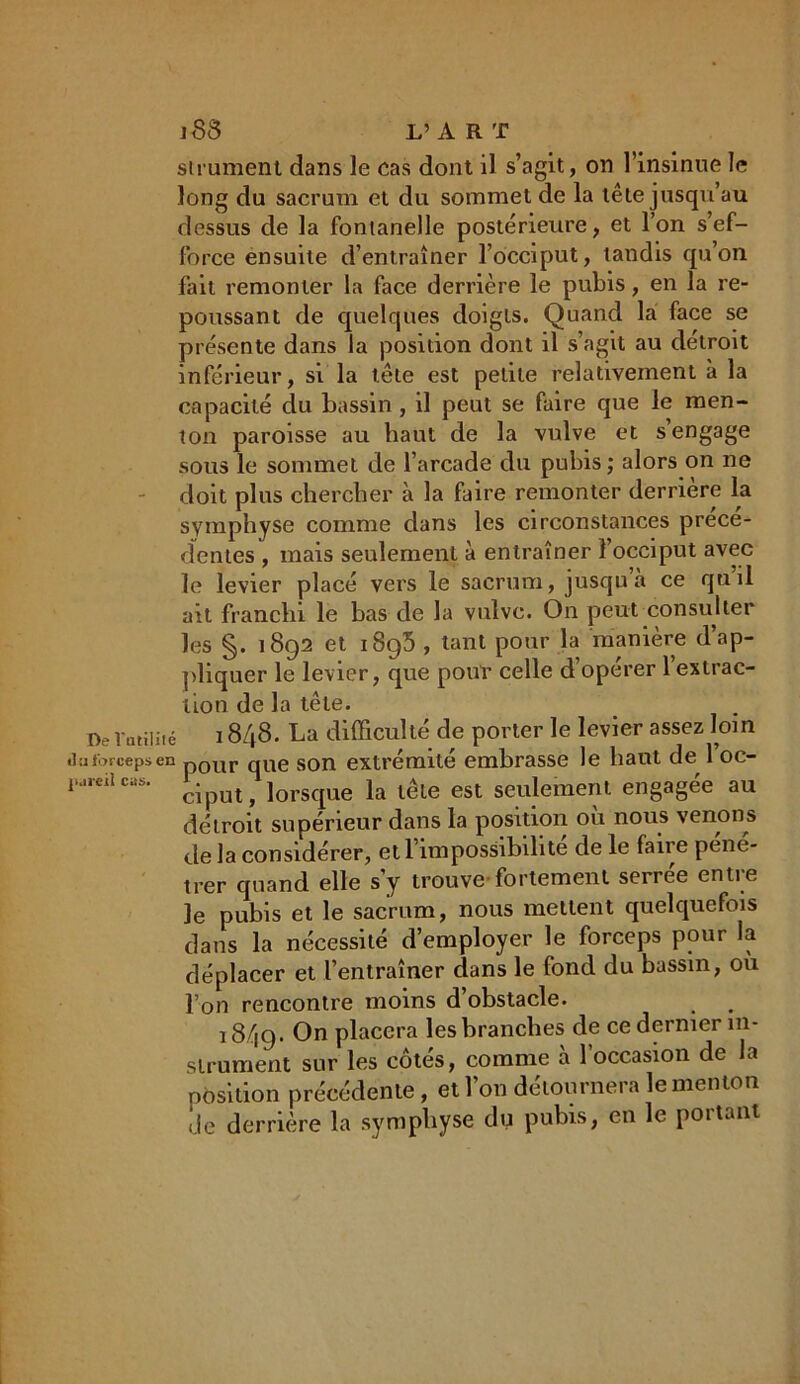 De l'utilité du forceps en pareil cas. l88 L’ART slrument dans le cas dont il s’agit, on l’insinue le long du sacrum et du sommet de la tête jusqu’au dessus de la fontanelle postérieure, et l’on s’ef- force ensuite d’entraîner l’occiput, tandis qu’on fait remonter la face derrière le pubis, en la re- poussant de quelques doigts. Quand la face se présente dans la position dont il s’agit au détroit inférieur, si la tête est petite relativement à la capacité du bassin , il peut se faire que le men- ton paroisse au haut de la vulve et s’engage sous le sommet de l’arcade du pubis ; alors on ne doit plus chercher à la faire remonter derrière la symphyse comme dans les circonstances précé- dentes , mais seulement à entraîner l’occiput avec le levier placé vers le sacrum, jusqu’à ce qu’il ait franchi le bas de la vulve. On peut consulter les §. 1892 et i8g5 , tant pour la manière d’ap- pliquer le levier, que pour celle d’opérer 1 extrac- tion de la tête. 1848. La difficulté de porter le levier assez loin pour que son extrémité embrasse le liant de, 1 oc- ciput, lorsque la tête est seulement engagée au détroit supérieur dans la position ou nous venons de la considérer, et l’impossibilité de le faire péné- trer quand elle s’y trouve fortement serrée entre le pubis et le sacrum, nous mettent quelquefois dans la nécessité d’employer le forceps pour la déplacer et l’entraîner dans le fond du bassin, où l’on rencontre moins d’obstacle. . 1849. On placera les branches de ce dernier in- strument sur les côtés, comme à l’occasion de la position précédente, et l’on détournera le menton de derrière la symphyse du pubis, en le poitant