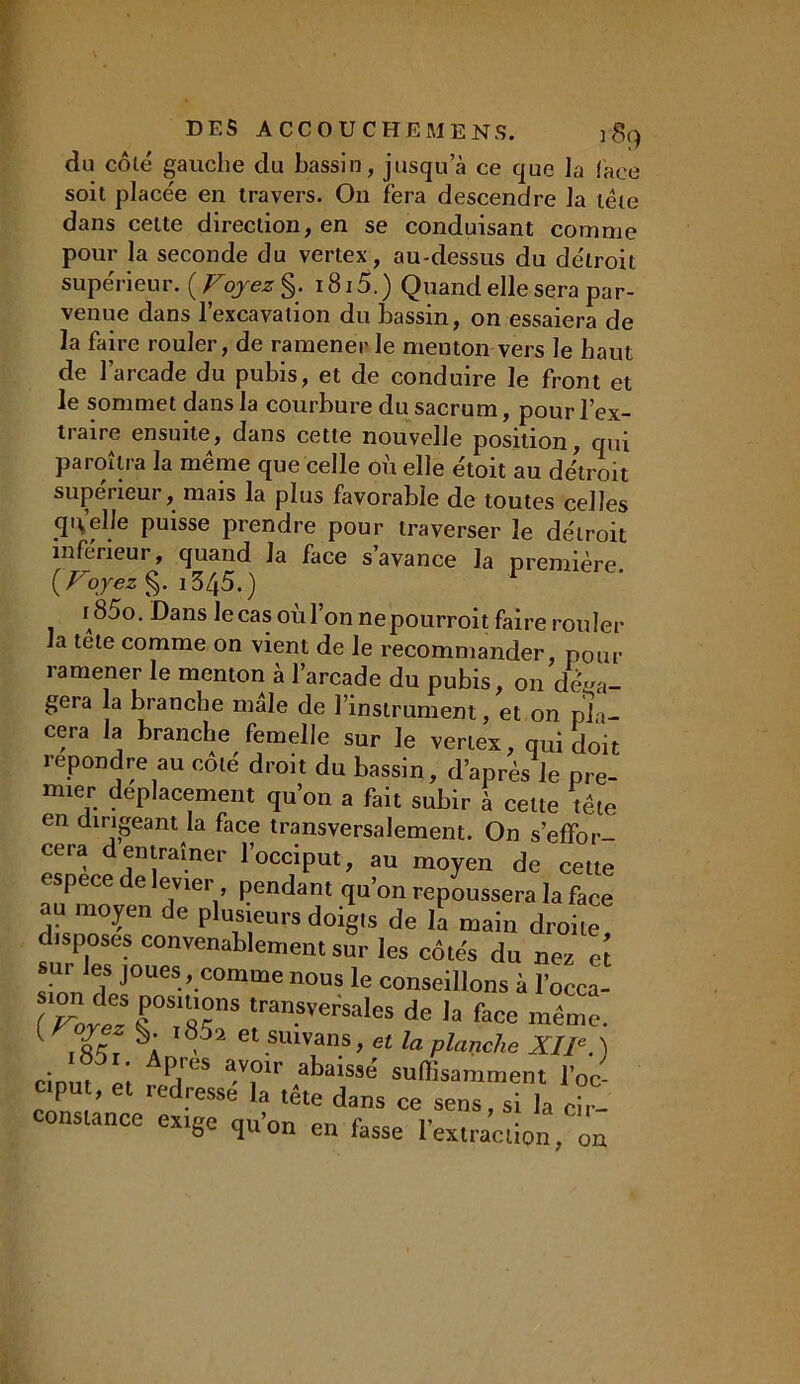 du côlé gauche du bassin, jusqu a ce que la (ace soit placée en travers. On fera descendre la tête dans celte direction, en se conduisant comme pour la seconde du vertex, au-dessus du détroit supérieur. ( Voyez §. 1815. ) Quand elle sera par- venue dans l’excavation du bassin, on essaiera de la faire rouler, de ramener le menton vers le haut de l’arcade du pubis, et de conduire le front et le sommet dans la courbure du sacrum, pour l’ex- traire ensuite, dans cette nouvelle position, qui paraîtra la même que celle où elle étoit au détroit supérieur, mais la plus favorable de toutes celles qu’elle puisse prendre pour traverser le détroit inférieur, quand la face s’avance la première. ( Voyez §. i345.) r85o. Dans lecasoùl’onnepourroit faire rouler la tête comme on vient de le recommander, pour ramener le menton à l’arcade du pubis, on déga- gera la branche mâle de l’instrument, et on pla- cera la branche femelle sur le vertex, qui doit repondre au côlé droit du bassin, d’après le pre- mier déplacement qu’on a fait subir à cette tête en dirigeant la face transversalement. On s’effor- cera dentraîner l’occiput, au moyen de cette espece de levier pendant qu’on repoussera la face au moyen de plusieurs doigts de la main droite, disposes convenablement sur les côtés du nez et simi XrUeS-'-C°mme n°US le conseill°ns à l’occa- sion des positions transversales de la face même