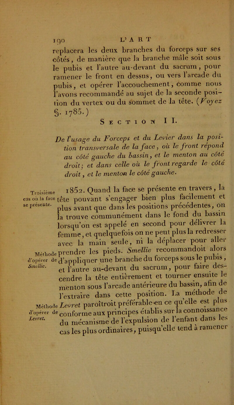i c)o I*’ A 11 T replacera les deux branches du forceps sur ses côtés, de manière que la branche mâle soit sous le pubis et l’autre au-devant du sacrum, pour ramener le front en dessus, ou vers 1 arcade du pubis, et opérer l’accouchement, comme nous l’avons recommandé au sujet de la seconde posi- lion du vertex ou du sommet de la tête. ( Voyez §• i785’) Section II* De l'usage du Forceps et du Levier dans la posi- tion transversale de la face , où le front répond au côté gauche du hassin, et le menton au coté droit; et dans celle où le front regarde le côté droit, et le menton le côté gauche. Troisième ! 852. Quand la face se présente en travers , la cas où la faue tête pouvant s’engager bien plus facilement et sepiesente. jus avant qUe dans les positions précédentes, on la trouve communément dans le fond du bassin lorsqu’on est appelé en second pour délivrer la femme, et quelquefois on ne peut plus la redresser avec la main seule, ni la déplacer pour aller Méthode prendre les pieds. Smellie recommandait alors d’opérer de d’appliquer une branche du forceps sous le punis , SutMe. et j:autre au-devant du sacrum, pour faire des- cendre la tête entièrement et tourner ensuite le menton sous l’arcade antérieure du bassin, afin de l’extraire dans cette position. La méthode de Méthode Levret paroîtroit préférable -en ce quelle est p us d’opérer de conforme aux principes établis sur la connoissa L’m'- du mécanisme de l’expulsion de l'enfant dans les cas les plus ordinaires, puisqu’elle tend a ramener