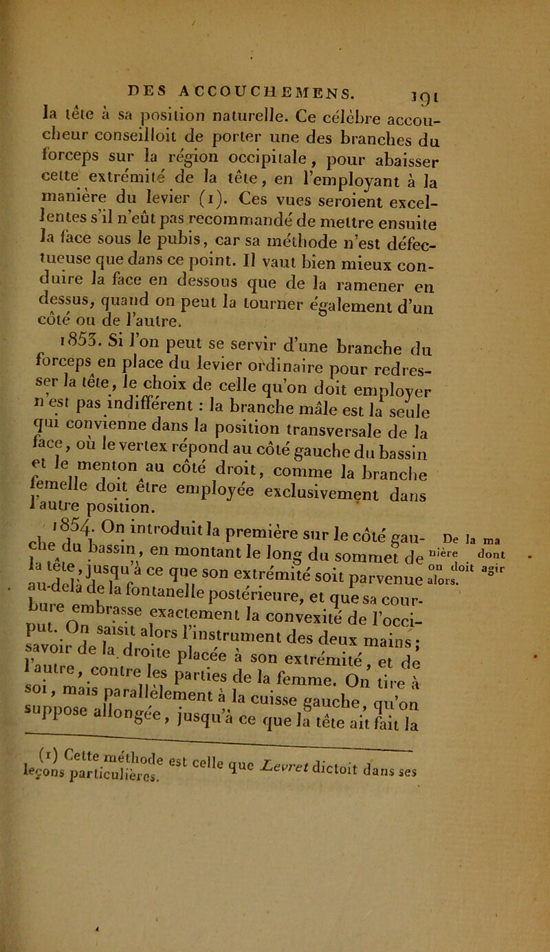 la tête à sa position naturelle. Ce célèbre accou- cheur conseilloil de porter une des branches du forceps sur la région occipitale, pour abaisser cette extrémité' de la tête, en l’employant à la manière du levier (i). Ces vues seroient excel- lentes s’il n’eût pas recommandé de mettre ensuite la lace sous le pubis, car sa méthode n’est défec- tueuse que dans ce point. Il vaut bien mieux con- duire la face en dessous que de la ramener en dessus, quand on peut la tourner également d’un côté ou de l’autre. t855. Si J on peut se servir d’une branche du forceps en place du levier ordinaire pour redres- ser la tête, Je choix de celle qu’on doit employer n est pas indiffèrent : la branche male est la seule qui convienne dans la position transversale de la face, ou le vertex répond au côté gauche du bassin et Je menton au coté droit, comme la branche femelle doit elre employée exclusivement dans 1 autre position. On introduit ïa première sur le côté eau- De te u yassin , en montant le long du sommet de u!èr® u dcl ’ llTr Ce qu,? Son extre'mité soit parvenue To».° but °manel!eP°slérieure. « qu'es» cour- ,,,, n Se f’Iaclement la convexité' de l’occi- P ' -0'1 s.als'1 a °rs l’instrument des deux mains ■ savoir de la droue placée à son extrémité et dé autre, contre es parties de la femme On’ tire» «>01, mais parallèlement à la cuisse gauche qu’on suppose allongée, jusqu’à ce que la§ tête ait fait iâ lettrpàn“uHtee Celle 1“ •! ans ses ma dont agir