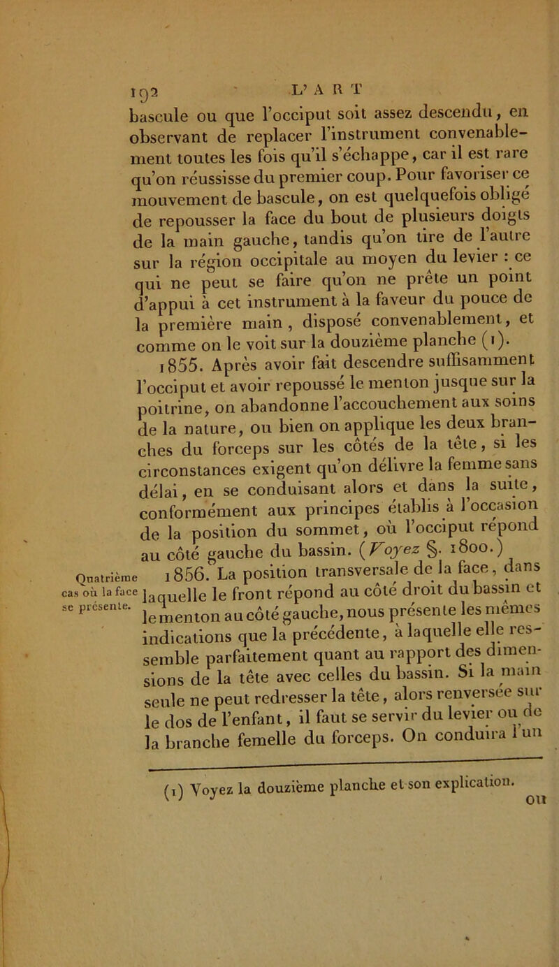bascule ou que l’occipui soit assez descendu, en observant de replacer l’instrument convenable- ment toutes les fois qu’il s échappé, car il est rare qu’on réussisse du premier coup. Pour favoriser ce mouvement de bascule, on est quelquefois obligé de repousser la face du bout de plusieurs doigts de la main gauche, tandis quon tire de laulie sur la région occipitale au moyen du levier : ce qui ne peut se faire qu’on ne prête un point d’appui à cet instrument à la faveur du pouce de la première main, disposé convenablement, et comme on le voit sur la douzième planche (i). ,855. Après avoir fait descendre suffisamment l’occiput et avoir repoussé le menton jusque sur la poitrine, on abandonne l’accouchement aux soins de la nature, ou bien on applique les deux bran- ches du forceps sur les côtés de la tête, si les circonstances exigent qu’on délivre la femme sans délai, en se conduisant alors et dans la suite, conformément aux principes établis à 1 occasion de la position du sommet, où l’occiput répond au côté gauche du bassin. {Voyez §. 1800.) Quatrième 1856. La position transversale de la face, dans cas où la face ]aquelle le front répond au côte droit du bassin et se présente. au côté gauche, nous présente les mêmes indications que la précédente, à laquelle elle res- semble parfaitement quant au rapport des dimen- sions de la tête avec celles du bassin. Si la main seule ne peut redresser la tête, alors renversée sur le dos de l’enfant, il faut se servir du levier ou de la branche femelle du forceps. On conduira 1 un (i) Voyez la douzième planche et son explication. ou
