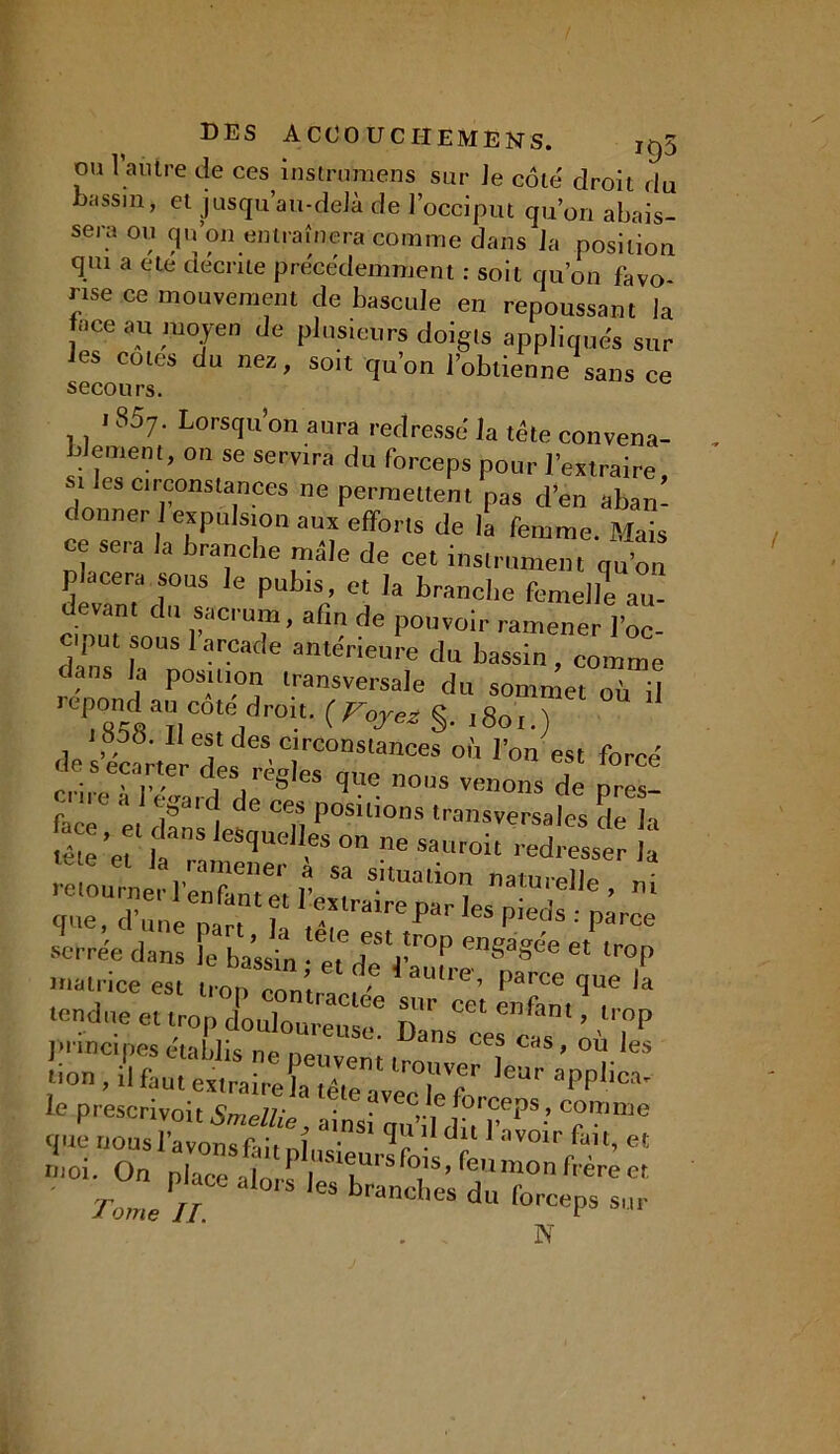 ou l’autre de ces instrumens sur Je côté droit du bassin, et jusqu’au-delà de l’occiput qu’011 abais- sera ou qu’on entraînera comme dans Ja position qui a été décrite précédemment : soit qu’on favo- rise ce mouvement de bascule en repoussant la J'1 ce au ni0Jen (Je plusieurs doigts appliqués sur les cotes du nez, soit qu’on l’obtienne sans ce secours. 185;. Lorsqu’on aura redressé la tête convena- is ement, on se servira du forceps pour l’extraire, les circonstances ne permettent pas d’en aban- donne. J expulsion aux efforts de la femme. Mais ce sera la branche mêle de cet instrument qu’on placera sous le pubis, et la branche femelle au- devant du sacrum, afin de pouvoir ramener l’oc ciput sous 1 arcade antérieure du bassin, comme dans la position transversale du sommet où il re^4aDCOteidr0lM^ s- 1801.) des’éc^r'dl 'T'0081311068 °Ù r°n est W nùtTl ' des regJes que nous venons de pres- r' ^aid. de ces positions transversales de la a et dans lesquelles on ne sauroit redresser la Ü£u; —Ile, ni que, d’une „„ ? I,^lra’rePar P>eds : parce serrée dans e bassin eTde Y™’’ 61 lroP matrice est lTOn “n’ 61 1 aulrc- P-rce que la . i contractée sur cet rrifint «, tendue et trop douloureux T)- ’ 11 °P principes établis no nmi dnS C<?S cas * od ies , s faut eta iear applica- . , N