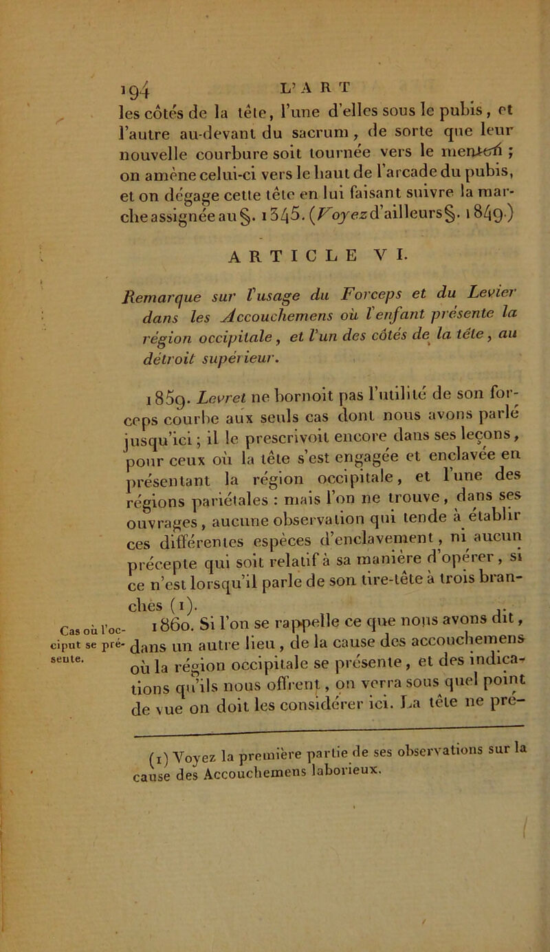 les côtés de la tôle, l’une d’elles sous le pubis , et l’autre au-devant du sacrum , de sorte que leur nouvelle courbure soit tournée vers le merUtrfi ; on amène celui-ci vers le haut de 1 arcade du pubis, et on dégage cette tête en lui faisant suivre la mar- che assignée au §. i3/j5. {Voyezà ailleurs^, iBZjg.) ARTICLE VI. Remarque sur Vusage du Forceps et du Levier dans les Accouchemens où l'enfant présente la région occipitale, et l’un des cotes de la télé, au détroit supérieur. 185cp Levpet ne bornoit pas 1 utilité de son foi - ceps courbe aux seuls cas dont nous avons parlé jusqu’ici ; il le prescrivoit encore dans ses leçons, pour ceux où la tête s’est engagée et enclavée en présentant la région occipitale, et lune des régions pariétales : mais l’on ne trouve, dans ses ouvrages, aucune observation qui tende à établir ces différentes espèces d’enclavement, ni aucun précepte qui soit relatif à sa manière d opérer , si ce n’est lorsqu’il parle de son lire-tête à trois bran- ches ( i). j. Cas où l’oc- i 86o. Si l’on se rappelle ce que nous avons dit, cipnt se pré- (J^ns un autre lieu , de la cause des accouchemens seute‘ où la région occipitale se présente, et des indica- tions qu’ils nous offrent, on verra sous quel point de vue on doit les considérer ici. La tête ne pre- (i) Voyez la première partie de ses observations sur la cause des Accouchemens laborieux. I