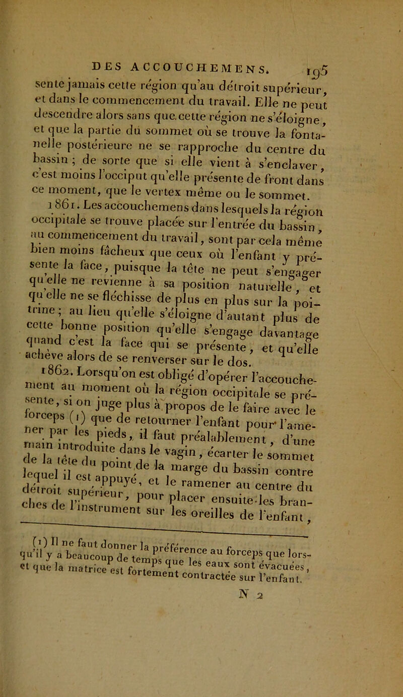 sente jamais cetle région qu’au détroit supérieur, et dans le commencement du travail. Elle ne peut descendre alors sans que.cette région nés éloigné, et que la partie du sommet où se trouve la fonta- nelle postérieure ne se rapproche du centre du bassin; de sorte que si elle vient à s’enclaver, c’est moins l’occiput quelle présente de front dans' ce moment, que le vertex même ou le sommet. 1861. Les accouchemens dans lesquels la région occipitale se trouve placée sur l’entrée du bassin au commencement du travail, sont par cela même bien moins fâcheux que ceux où l’enfant y pré- sente Ja face, puisque la tête ne peut s’engager que Je ne revienne à sa position naturelle, et qu elle ne se fléchisse de plus en plus sur Ja poi- trine ; au lieu qu’elle s’éloigne d’autant plus de cette bonne position qu’elle s’engage davantage quand cest la face qui se présente, et quelle achevé alors de se renverser sur le dos. ^ ’ff Lor^'’- e,«obligé d'opéreri’accouche-  au moment ou la région occipitale se pré- forcens JS%P,us a ProP°? de le faire avec le P ( ) que de retourner l’enfant pour* l’ame- ner par les pieds, il faut préalablement d’une r la S da!,S ]? le lequel il est P°lnt;de Ja,marSe du bassin contre détroit Siiné Cl ramener au centre du cbes rie r rie,U ’ bour Pbicer ensuite-les bran- ches de 1 instrument sur les oreilles de 1 enfant, au force*ls lors- « que la matrice es, forteU, «£££.*£ '