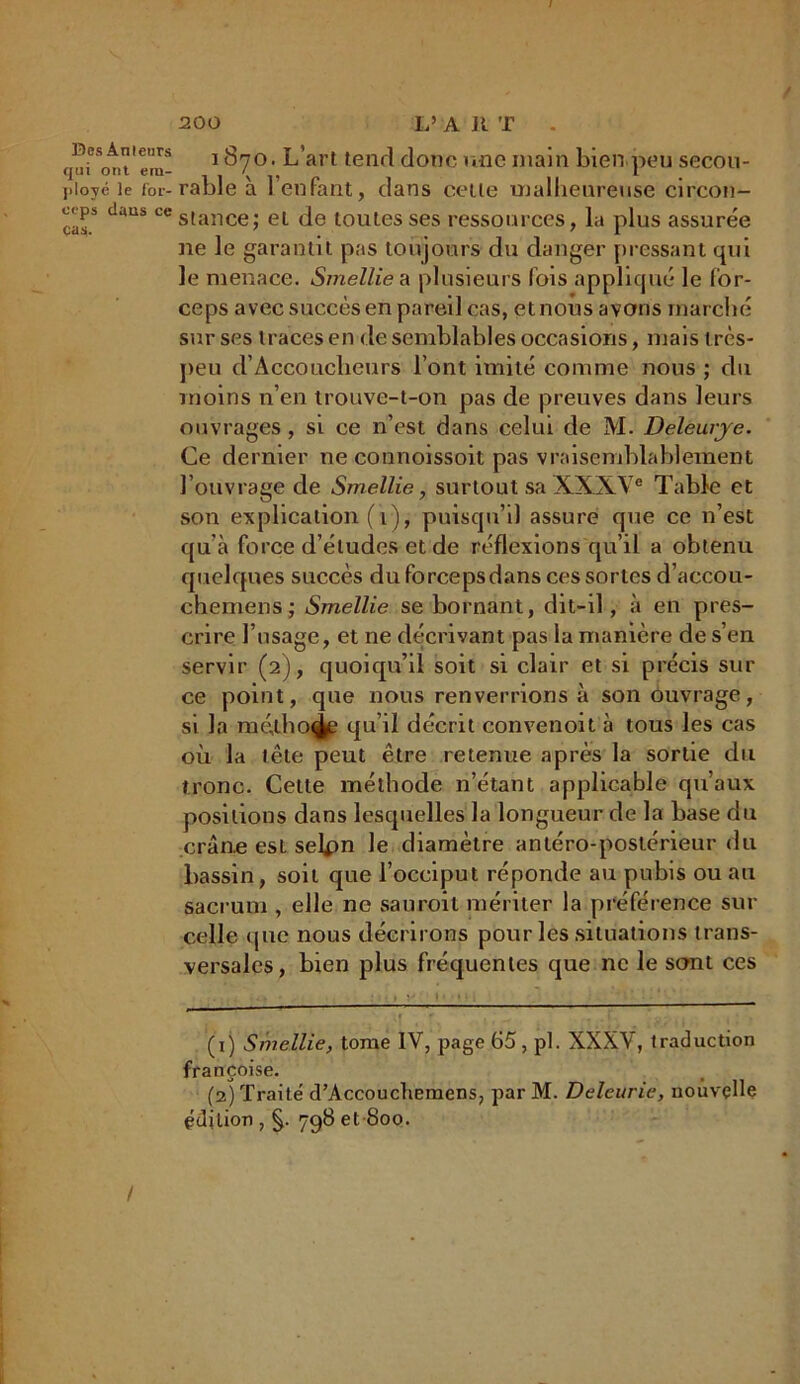 Des An leurs qui ont em- ployé le for- ceps dans ce cas. i 1870. L’art tend donc une main bien.peu secou- rable à l’enfant, dans cette malheureuse circon- stance; et de toutes ses ressources, la plus assurée ne le garantit pas toujours du danger pressant qui le menace. Smellie a plusieurs lois appliqué le for- ceps avec succès en pareil cas, et nous avons marché sur ses traces en de semblables occasions, mais très- peu d’Accouclieurs l’ont imité comme nous ; du moins n’en trouve-t-on pas de preuves dans leurs ouvrages , si ce n’est dans celui de M. Deleurye. Ce dernier ne connoissoit pas vraisemblablement l’ouvrage de Smellie, surtout sa XXXVe Table et son explication (1), puisqu’il assure que ce n’est qu’à force d’études et de réflexions qu’il a obtenu quelques succès du forcepsdans ces sortes d’accou- chemens; Smellie se bornant, dit-il, à en pres- crire l’usage, et ne décrivant pas la manière de s’en servir (2), quoiqu’il soit si clair et si précis sur ce point, que nous renverrions à son ouvrage, si la mé,tho^B qu’il décrit convenoit à tous les cas où la tête peut être retenue après la sortie du tronc. Cette méthode n’étant applicable qu’aux positions dans lesquelles la longueur de la base du crâne esL selpn le diamètre antéro-postérieur du bassin, soit que l’occiput réponde au pubis ou au sacrum , elle ne saurait mériter la préférence sur celle <pic nous décrirons pour les situations trans- versales, bien plus fréquentes que ne le sont ces (1) Smellie, tome IV, page 65, pl. XXXV, traduction françoise. (2) Traité d’Accoucliemens, par M. Deleurie, nouvelle édition , 7q8 et 800. /