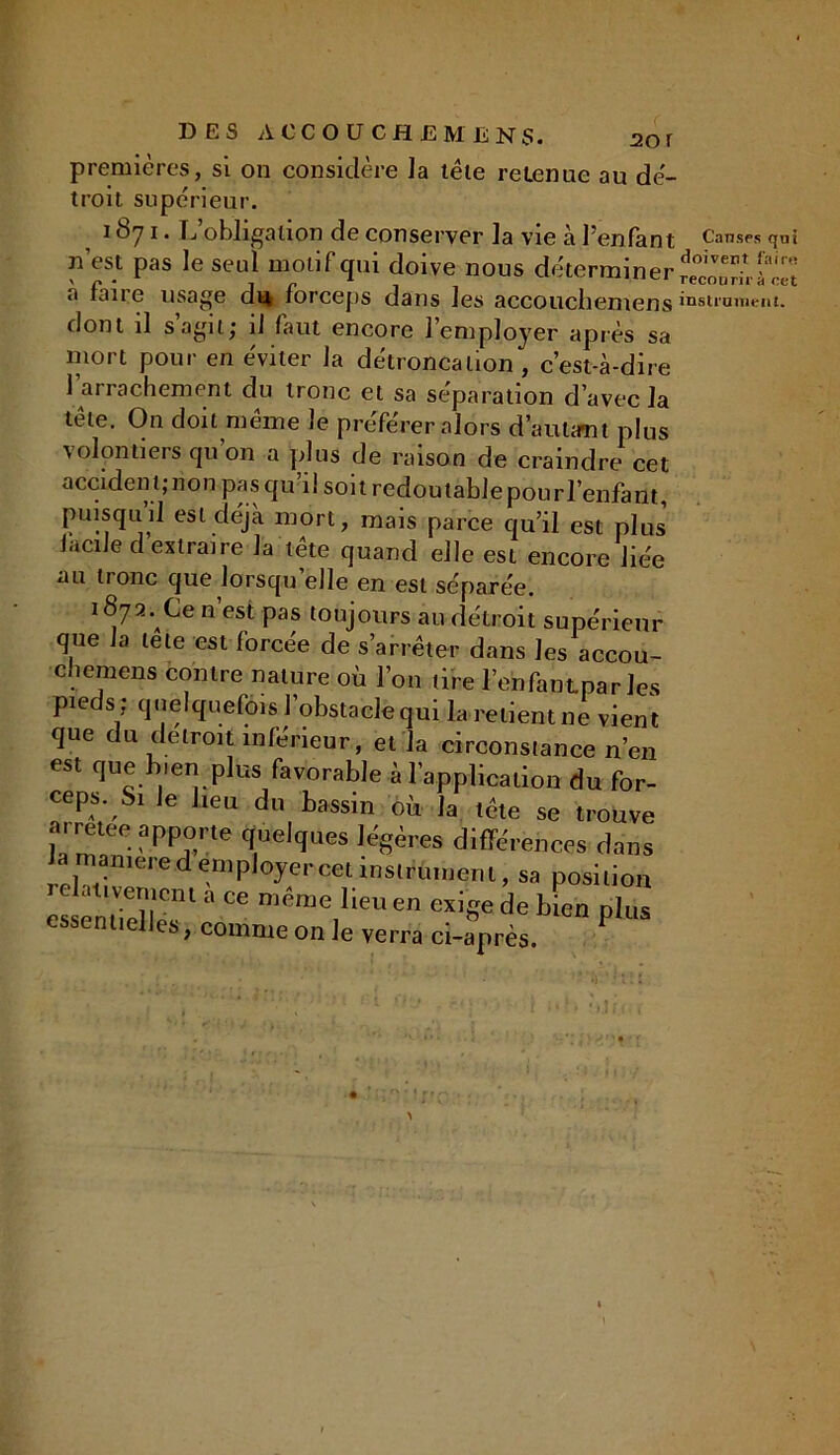 premières, si on considère la tële retenue au dé- troit supérieur. 1871. L’obligation de conserver la vie à l’enfant n’est pas le seul motif qui doive nous déterminer à faire usage di* forceps dans les accouchemens dont il s’agit; il faut encore l’employer après sa mort pour en éviter la détroncation , c’est-à-dire l’arrachement du tronc et sa séparation d’avec la tële. On doit même le préférer alors d’autant plus volontiers qu’on a plus de raison de craindre cet accident; non pasqu’i! soit redoutable pour l’enfant, puisqu’il est déjà mort, mais parce qu’il est plus iacile d extraire la tête quand elle est encore liée au tronc que lorsqu’elle en est séparée. 1872. Ce n est pas toujours au détroit supérieur que la le le est forcée de s’arrêter dans les accou- chemens contre nature où l’on tire l’enfantpar les pieds ; quelquefois l’obstacle qui la relient ne vient que du détroit inférieur , et la circonstance n’en est que b.en plus favorable à l’application du for- ceps. Si Je heu du bassin où la tête se trouve arretee apporte quelques légères différences dans rchtir*’6 p,°J?rcet instrument, sa position es ,ïf * “ même lie” en de Uen plus essentielles, comme on Je verra ci-après. P Causes qni doivent faire recourir à cet instrument.