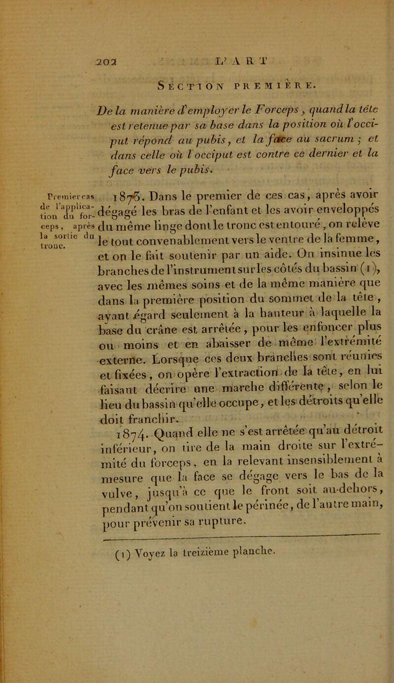 -202 1/ A R T Section première. De la manière d'employer le Forceps, quand la tëlc est retenue par sa base dans la position où l occi- put répond au pubis, et la face au sacrum ,• et dans celle où l occiput est contre ce dernier et la face vers le pubis. Preiuierca* Dans le premier de ces cas, après avoir üon X'for- dégagé les bras de l’enfant et les avoir enveloppes ceps, après 8u même linge dont le tronc est entoure, on releve troue.10 da le tout convenablement vers le ventre de la femme, et on le fait soutenir par un aide. On insinue les branches de l’instrumen t sur les côtés du bassin (i), avec les mêmes soins et de la même manière que dans la première position du sommet de la têle , ayant egard seulement à la hauteur a laquelle la base du crâne est arrêtée, pour les enfoncer plus ou moins et en abaisser de même l’extrémité externe. Lorsque ces deux branches sont réunies et fixées, on opère 1 extraction de la tetc, en lui faisant décrire une marche différente, selon le lieu du bassin quelle occupe, et les détroits qu elle doit franchir. , ’ ’ . 1874. Quand elle ne s’est arrêtée qu’au détroit inférieur, on tire de la main droite sur l’extré- mité du forceps, en la relevant insensiblement à mesure que la face se dégage vers le bas de la vulve, jusqu’à ce que le front soit au-dehors, pendant qu’on soutient le périnée, de l’autre main, pour prévenir sa rupture.