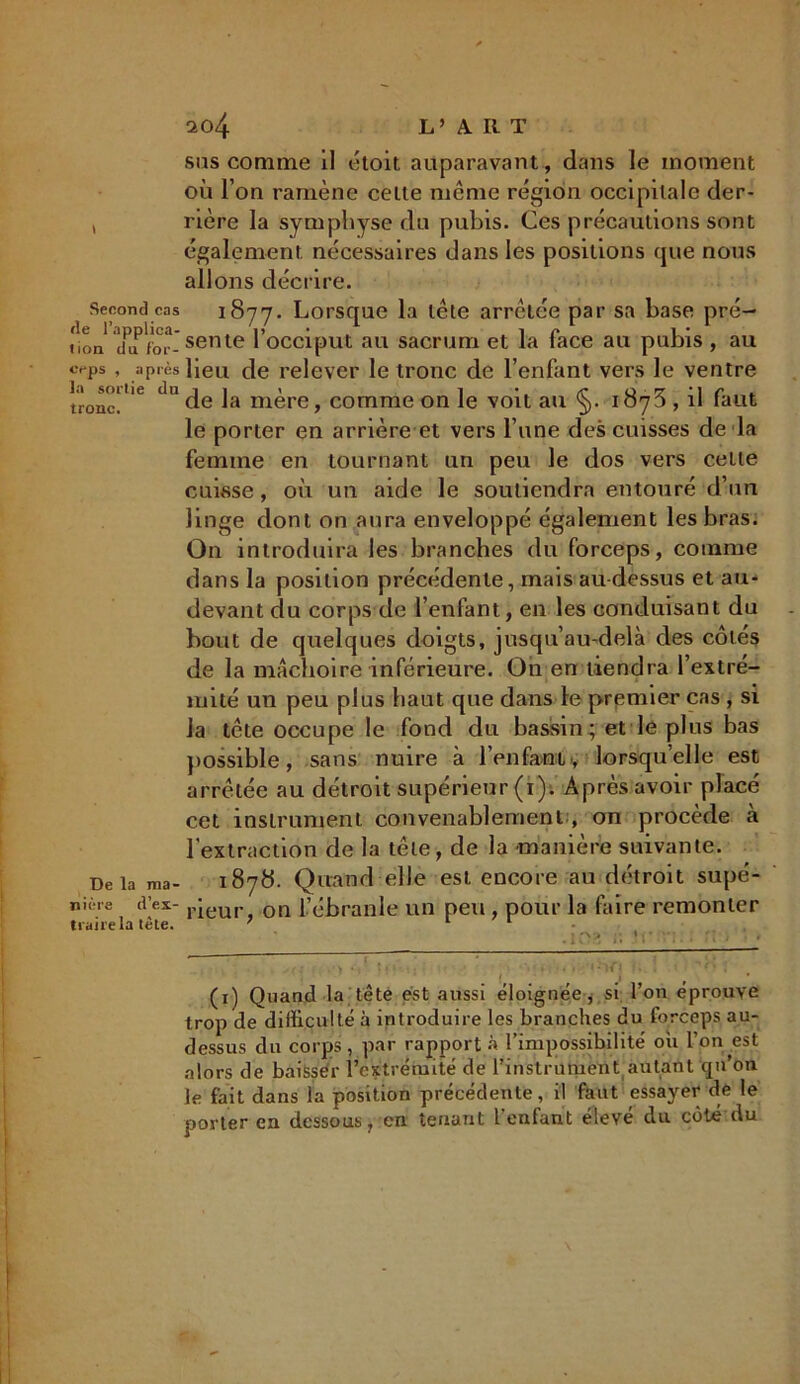 I Second cas de l’applica- tion du for- ceps , après la sortie du tronc. De la ma- nière d’ex- traire la tête. 204 L’ A. Il T sas comme il étoit auparavant, dans le moment où l’on ramène celte meme région occipitale der- rière la symphyse du pubis. Ces précautions sont également nécessaires dans les positions que nous allons décrire. 1877. Lorsque la tête arrêtée par sa base pré- sente l’occiput au sacrum et la face au pubis, au lieu de relever le tronc de l’enfant vers le ventre de la mère, comme on le voit au §. 1878 , il faut le porter en arrière et vers l’une des cuisses de la femme en tournant un peu le dos vers celle cuisse , où un aide le soutiendra entouré d’un linge dont on aura enveloppé également les bras. On introduira les branches du forceps, comme dans la position précédente, mais au-dessus et au- devant du corps de l’enfant, en les conduisant du bout de quelques doigts, jusqu’au-delà des côtés de la mâchoire inférieure. On en tiendra l’extré- mité un peu plus haut que dans le premier cas , si la tête occupe le fond du bassin ; et le plus bas possible, sans nuire à l’enfant , lorsqu’elle est arrêtée au détroit supérieur (1). Après avoir placé cet instrument convenablement , on procède à l'extraction de la tête, de la -manière suivante. 1878. Quand elle est encore au détroit supé- rieur, on l’ébranle un peu , pour la faire remonter ,102 » : vr “i. ; n * ■ . ) « ■• ^ , . . *•ifi . . ': • , (1) Quand la tête est aussi éloignée , si l’on éprouve trop de difficulté à introduire les branches du forceps au- dessus du corps, par rapporta l’impossibilité où l’on est alors de baisser l’extrémité de l’instrument autant cpi’on le fait dans la position précédente, il faut essayer de le porter en dessous, en tenant 1 enfant éleve du côté du