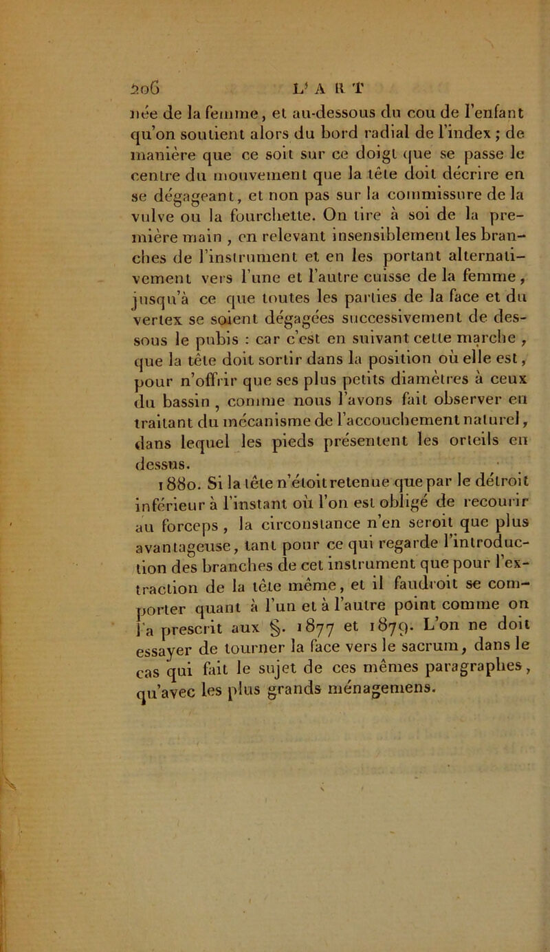 née de la femme, el au-dessous du cou de l’enfant qu’on soutient alors du bord radial de l’index ; de manière que ce soit sur ce doigt que se passe le centre du mouvement que la tête doit décrire en se dégageant, et non pas sur la commissure de la vulve ou la fourchette. On lire à soi de la pre- mière main , en relevant insensiblement les bran- ches de l’instrument et en les portant alternati- vement vers l une et l’autre cuisse de la femme, jusqu’à ce que toutes les parties de la face et du vertex se soient dégagées successivement de des- sous le pubis : car c’est en suivant celle marche , que la tête doit sortir dans la position où elle est, pour n’offrir que ses plus petits diamètres à ceux du bassin , comme nous l’avons fait observer en traitant du mécanisme de l’accouchement naturel, dans lequel les pieds présentent les orteils eu dessus. 1880. Si la tête n’éloilretenue que par le détroit inférieur à l’instant où l’on est obligé de recourir au forceps, la circonstance n’en seroit que plus avantageuse, tant pour ce qui regarde l’introduc- tion des branches cle cet instrument que pour l’ex- traction de la tète même, el il faudroit se com- porter quant à l’un et à l’autre point comme on l'a prescrit aux §. 1877 et 1879. L’on ne doit essayer de tourner la face vers le sacrum, dans le cas qui fait le sujet de ces mêmes paragraphes, qu’avec les plus grands ménagemens.
