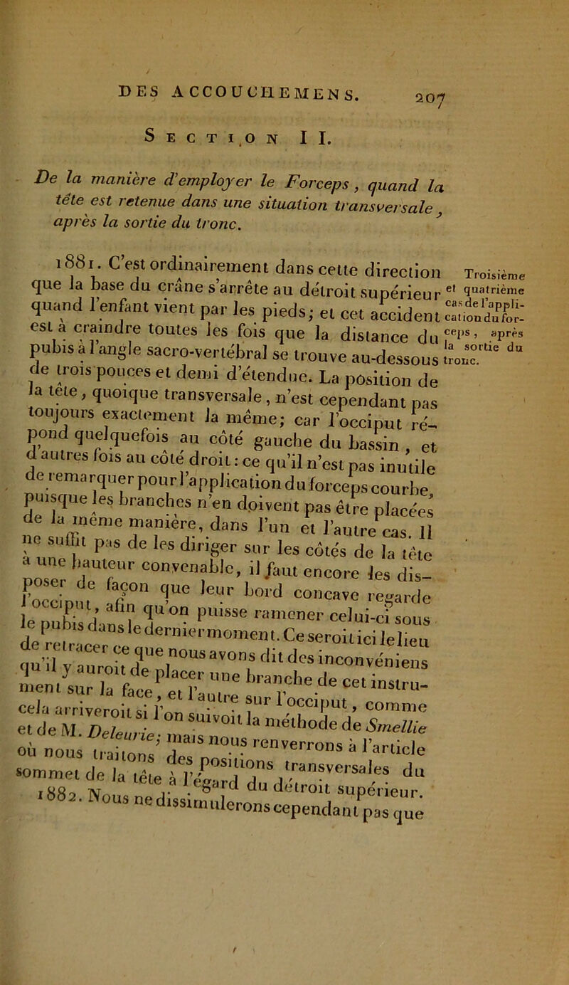 Section II. De la manière d’employer le Forceps , quand la télé est retenue dans une situation transversale après la sortie du tronc. 1881 CW ordinairement dans celte direction Trot.™, que Ja base du crâne s arrête au détroit supérieur el t^nième quand l’enfant vient par les pieds; et cet accident ca'bnÆr.* est a ciamdre toutes les fois que la distance duT1’5’ apr^s pubis a 1 angle sacro-vertébral se trouve au-dessous LT16 du de trois pouces et demi d’étendue. La position de la tete, quoique transversale, n’est cependant pas toujours exactement la même; car l’occiput ré- pond quelquefois au côté gauche du bassin , et d autres lois au cote droit : ce qu’il n’est pas inutile de 1 ema rquer pour 1 application du forceps courbe puisque les branches n’en doivent pas être placées de la meme manière, dans l’un et l’autrémas 11 ne suffit pas de les diriger sur les côtés de la tête une hauteur convenable, il /aut encore les dis- JVcinm rÇOn 'fUC ,eur Ij0ld “cave regarde Plsse -»>ener celui-ci sous de^ctracer’fT'r ^erllKJ| ,n0meHl ^eSer0*Uc* Ielieu qu’.iy a“roh 1 rUS “f dit dcs '“veniens 7e b,a”chede ce. ins,ru- «de'Mftf'S-1 °n Suivoil‘a méthode de sZaZ 3. no» r8 ”0US »«™» “ IVüde sommet de la tête à r /'S1[I0,S lransversales du 188? Nous nid •8,rd du dclroil supérieur. 002. Nous ne dissimulerons cependant pas tjue t