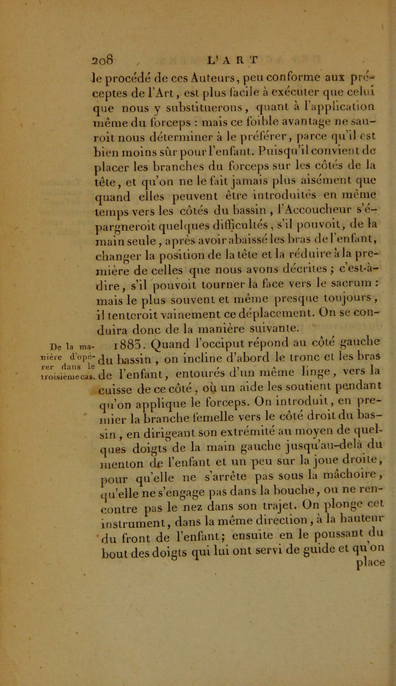 ]e procédé de ces Auteurs, peu conforme aux pré- ceptes de l’Art, est plus facile à exécuter cpie celui que nous y substituerons, quant à l’application même du forceps : mais ce foible avantage ne sau- roit nous déterminer à le préférer, parce qu il est bien moins sûr pour l’enfant. Puisqu’il convient de placer les branches du forceps sur les côtés de la tête, et qu’on ne le fait jamais plus aisément que quand elles peuvent être introduites en même temps vers les côtés du bassin , l’Accoucheur s’é- pargneroit quelques difficultés, s d pou voit, de la main seule , après avoir abaisse les bras del enfant, changer la position de la tête et la réduire à la pre- mière de celles que nous avons décrites ; c’est-à- dire, s’il pouvoil tourner la face vers le sacrum : mais le plus souvent et même presque toujours, il tenieroit vainement ce déplacement. On se con- duira donc de la manière suivante. De la ma- i883. Quand l’occiput répond au côté gauche wièie d'ope-du bassin f 0n incline d’abord le tronc et les bras troisièmecas6.de l’enfant, entourés d’un même linge, vers la cuisse de ce côté, où un aide les soutient pendant qu’on applique le forceps. On introduit , en pre- mier la branche femelle vers le côté droit du bas- sin , en dirigeant son extrémité au moyen de quel- ques doigts de la main gauche jusqu’au-delà du menton de l’enfant et un peu sur la joue droite, pour qu elle ne s’arrête pas sous la mâchoire, ou’elle ne s’engage pas dans la bouche, ou ne ren- contre pas le nez dans son trajet. On plonge cet instrument, dans la même direction, à la hauteur du front de l’enfant; ensuite en le poussant du bout des doigts qui lui ont servi de guide et qu on