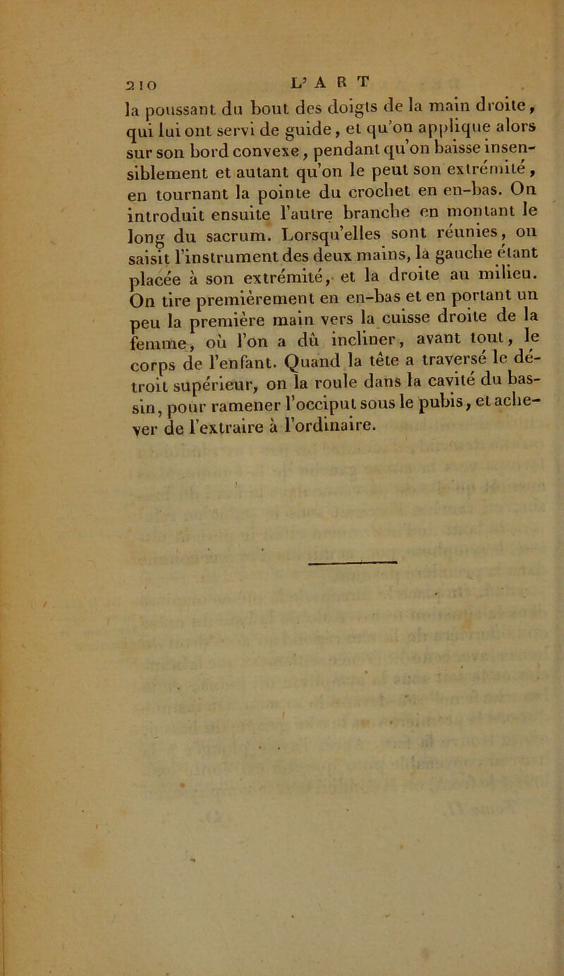 la poussant du bout des doigts de la main droite, qui lui ont servi de guide, et qu’on applique alors sur son bord convexe, pendant qu’on baisse insen- siblement et autant qu’on le peut son extrémité , en tournant la pointe du crochet en en-bas. On introduit ensuite l’autre branche en montant le long du sacrum. Lorsqu’elles sont reunies, on saisit l’instrument des deux mains, la gauche étant placée à son extrémité, et la droite au milieu. On tire premièrement en en-bas et en portant un peu la première main vers la cuisse droite de la femme, où l’on a dû incliner, avant tout, le corps de l’enfant. Quand la tête a traversé le dé- troit supérieur, on la roule dans la cavité du bas- sin, pour ramener l’occiput sous le pubis, et ache- ver de l’extraire à l’ordinaire.