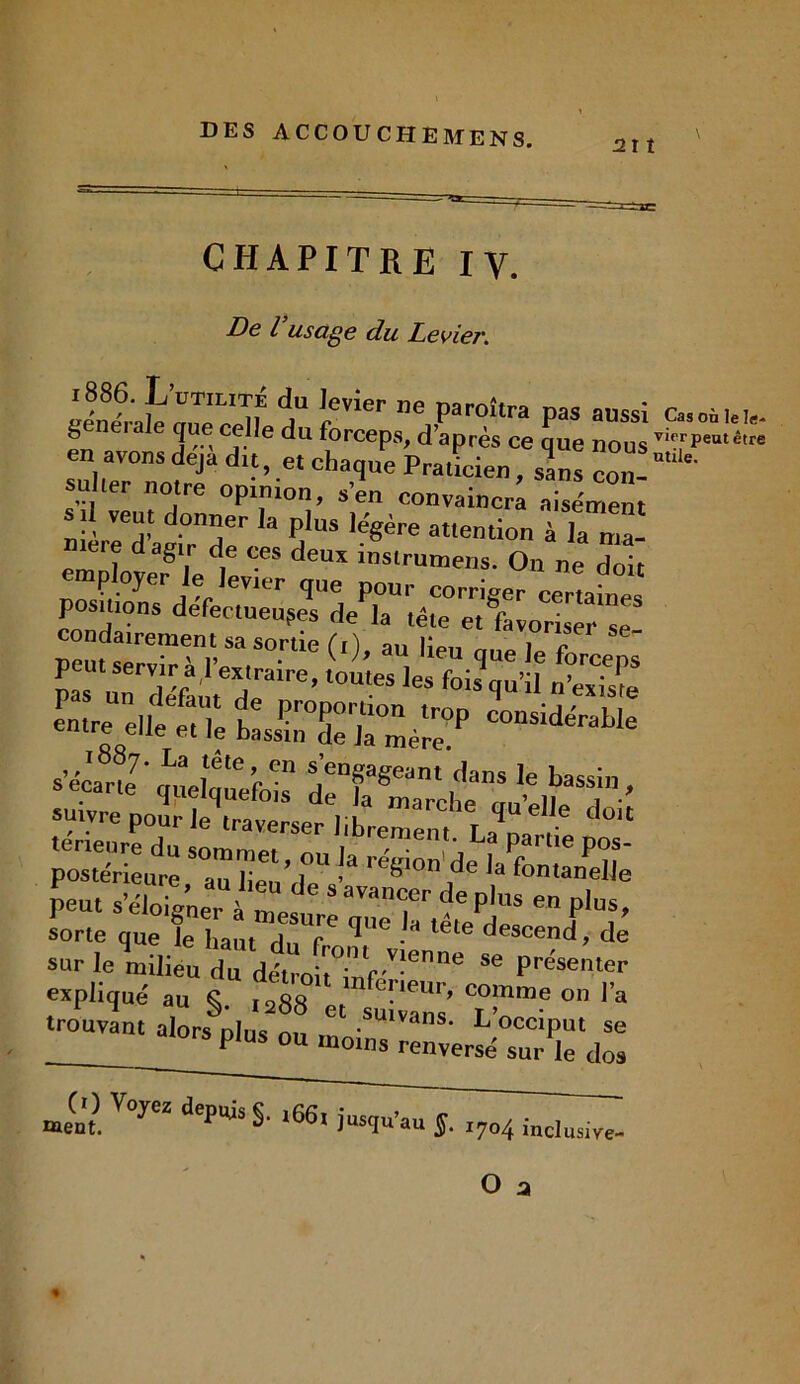 2lt CHAPITRE IV. De l usage du Levier. l886. L UTILITE du Jevier îip uënpralp rrnp ppll ,1 T paroilra pas aussi Casonlels- generale que celle du forceps, d’après ce que nous viT,rPeutê'”= en avons déjà du, et chaque Praticien, sans con- 1er notre opinion, s’en convaincra aisément s .l veut donner la plus légère attention iTZ- ie.e dagir de ces deux instrumens. On ne doit employer le levier que pour corriger certaine! positions défectueuses de la tête etfavorisTr “e! pas1 touteTleslbis qu’if n’existe sSSïS-* sorte que le haut d! f 1 • descend, de sur le milieu du détroit inf,:''06 Se Pr<?senter expliqué au S ,»» rfcrieur, comme on l’a trouvant alors plu ou “ SU'VanS’ Voec[PM » _ plUS 011 ,no‘s renversé sur le dos CO Voyez depuis §. ,66, jusqu’au S7T ment 7°4 inclusive-