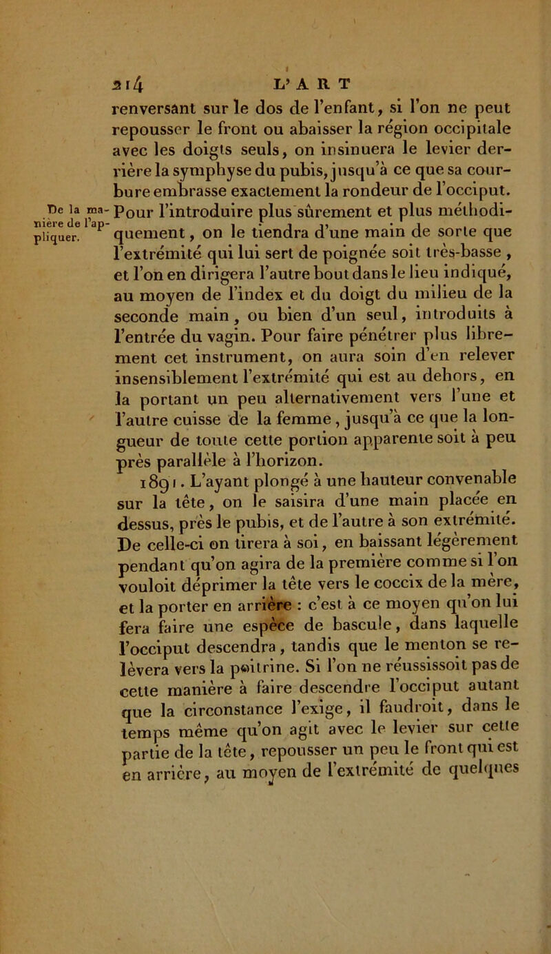 I T)c la n nière de l’j pliquer. 3l4 L’ A R T renversant sur ïe dos de l’enfant, si l’on ne peut repousser le front ou abaisser la région occipitale avec les doigts seuls, on insinuera le levier der- rière la symphyse du pubis, jusqu’à ce que sa cour- bure embrasse exactement la rondeur de l’occiput. ' Pour l’introduire plus sûrement et plus méthodi- quement , on le tiendra d’une main de sorte que l’extrémité qui lui sert de poignée soit très-basse , et l’on en dirigera l’autre bout dans le heu indiqué, au moyen de l’index et du doigt du milieu de la seconde main, ou bien d’un seul, introduits à l’entrée du vagin. Pour faire pénétrer plus libre- ment cet instrument, on aura soin d’en relever insensiblement l’extrémité qui est au dehors, en la portant un peu alternativement vers l’une et l’autre cuisse de la femme, jusqu’à ce que la lon- gueur de toute cette portion apparente soit à peu près parallèle à l’horizon. 1891. L’ayant plongé à une hauteur convenable sur la tête, on le saisira d’une main placée en dessus, près le pubis, et de l’autre à son extrémité. De celle-ci on tirera à soi, en baissant légèrement pendant qu’on agira de la première comme si 1 on vouloit déprimer la tête vers le coccix de la mère, et la porter en arrière : c’est à ce moyen qu on lui fera faire une espèce de bascule, dans laquelle l’occiput descendra, tandis que le menton se re- lèvera vers la pwilrine. Si l’on ne réussissoit pas de cette manière à faire descendre l’occiput autant que la circonstance l’exige, il faudroit, dans le temps même qu’on agit avec le levier sur cette partie de la tête, repousser un peu le front qui est en arrière, au moyen de l’extrémité de quelques