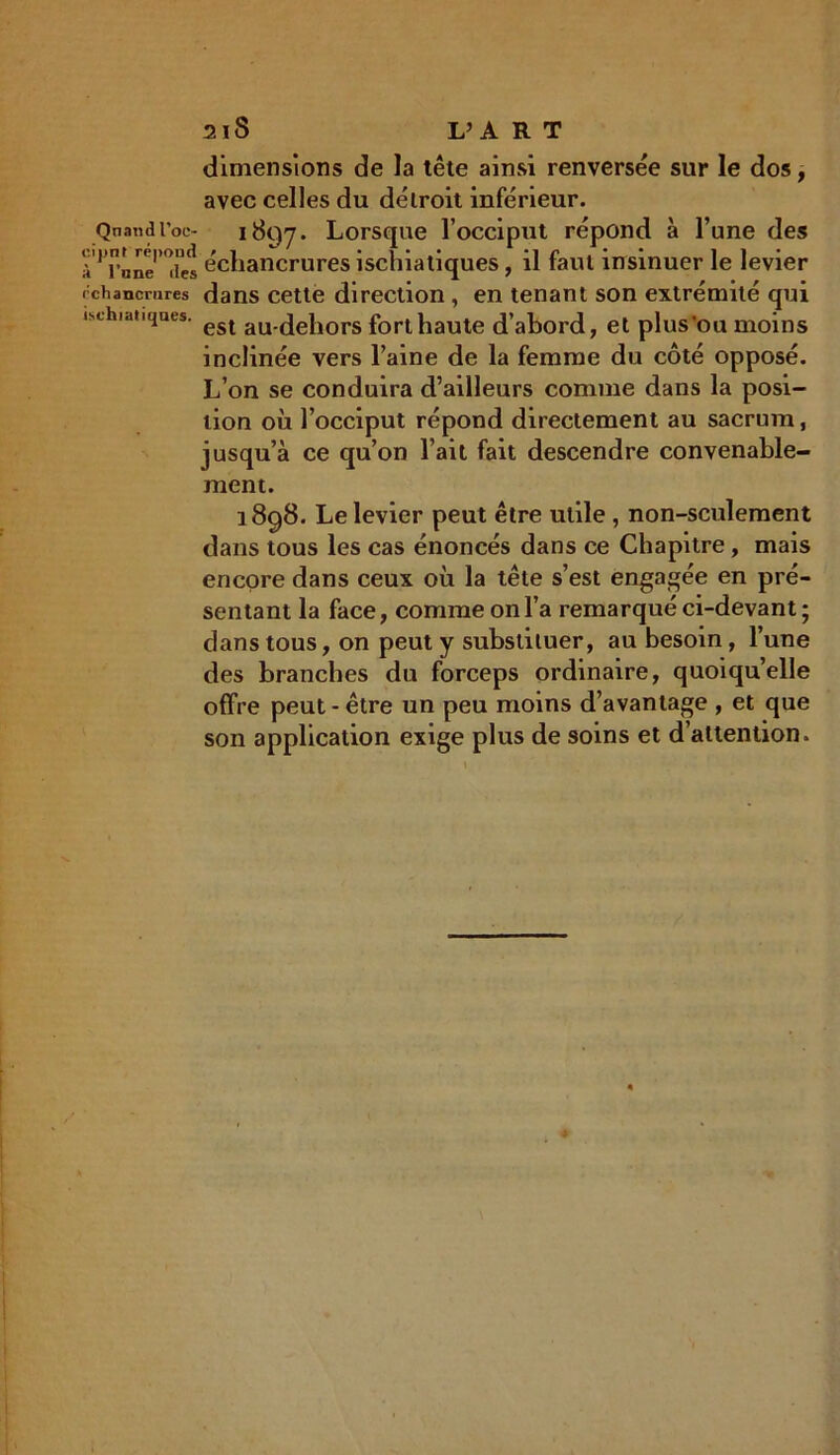 Qnand l’oc- oijinf répond à l’nne îles échancrures ischiatiques. 2 i S L’A R T dimensions de la tête ainsi renversée sur le dos, avec celles du détroit inférieur. 1897. Lorsque l’occiput répond à l’une des échancrures ischiatiques, il faut insinuer le levier dans cette direction, en tenant son extrémité qui est au-dehors fort haute d’abord, et plus ou moins inclinée vers l’aine de la femme du côté opposé. L’on se conduira d’ailleurs comme dans la posi- tion où l’occiput répond directement au sacrum, jusqu’à ce qu’on l’ait fait descendre convenable- ment. 1898. Le levier peut être utile , non-seulement dans tous les cas énoncés dans ce Chapitre, mais encore dans ceux où la tête s’est engagée en pré- sentant la face, comme on l’a remarqué ci-devant ; dans tous, on peut y substituer, au besoin, l’une des branches du forceps ordinaire, quoiqu’elle offre peut-être un peu moins d’avantage , et que son application exige plus de soins et d’attention.