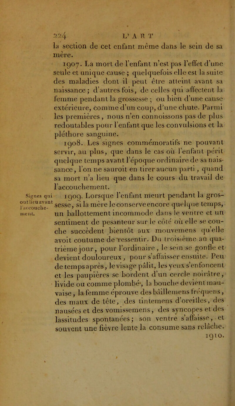 la section de cet enfant même dans le sein de sa mère. 1907. La mort de l’enfant n’est pas l'effet d’une seule et unique cause ; quelquefois elle est la suite des maladies dont il peut être atteint avant sa naissance; d’autres fois, de celles qui affectent la femme pendant la grossesse ; ou bien d’une cause extérieure, comme d’un coup, d’une chute. Parmi les premières, nous n’en connoissons pas de plus redoutables pour l’enfant que les convulsions et la pléthore sanguine. 1908. Les signes commémoratifs ne pouvant servir, au plus, que dans le cas où l’enfant périt quelque temps avant l’époque ordinaire de sa nais- sance, l’on ne sauroit en tirer aucun parti, quand sa mort n’a lieu que dans le cours du travail de l’accouchement. signe» qui 1909. Lorsque l’enfant meurt pendant la gros- n^èoache-111 sesse> mère le conserve encore quelque temps, ment. un ballottement incommode dans le ventre et un sentiment de pesanteur sur le côté où elle se cou- che succèdent bientôt aux mouvemens qu’elle avoit coutume de‘ressentir. Du troisième au qua- trième jour, pour l’ordinaire , le sein se gonfle et devient douloureux, pour s’affaisser ensuite. Peu de temps après, le visage pâlit, les yeux s’enfoncent et les paupières se bordent d’un cercle noirâtre, livide ou comme plombé-, la bouche devient mau- vaise, la femme éprouve desbâillemens fréqueris, des maux de tête, des tintemens d’oreilles, des nausées et des vomissemens, des syncopes et des lassitudes spontanées; son ventre s’affaisse, et souvent une fièvre lente la consume sans relâche. igto.