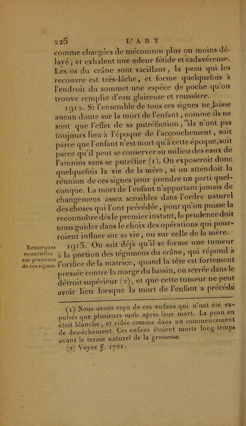 Remarques “J T A • r i - essentielles ^ ja portion des tégnmens du crâne, cjui repo a * sur plusieurs ' . k , . . • _ tôio p«I fortement 226 L’ A H T comme chargées cle méconium plus ou moins dé- layé , et exhalent une odeur fetide et cadavéreuse. Les os du crâne sont vacillans, la peau qui les recouvre est très-lâche, et forme quelquefois à l’endroit du sommet une espèce de poche qu’on trouve remplie d’eau glaireuse et roussaire. 191 2. Si l’ensemble de tous ces signes ne laisse aucun doute sur la mort de l’enfant, comme ils ne sont que l’effet de sa putréfaction, ils n ont pas toujours lieu à l’époque de 1 accouchement, soit parce que l’enfant n’est mort qu’à celte époque,soit parce qu’il peut se conserver au milieu des eaux de l’amnios sans se putréfier (0. On exposeroit donc quelquefois la vie de la mère, si on attendoit la réunion de ces signes pour prendre un paru quel- conque. La mort de l’enfant n’apportant jamais de changemens assez sensibles dans 1 ordre nature des choses qui l’ont précédée, pour qu on puisse la reconnoîtredèsle premier instan t, la prudence doit nous guider dans le choix des opérations qui pour- roient influer sur sa vie, ou sur celle de la met e. IQ13. On sait déjà qu’il se forme une tumeur Je ces SUl'pl™ l’orifice de la matrice, quand la tête est fortement pressée contre la marge du bassin, ou sdrree dans le détroit supérieur (2), et que cette tumeur ne peut avoir lieu lorsque la mort de l’enfant a précédé ex- en (0 Nous avons reçu cle ces ‘enfans qui n ont été nuises que plusieurs mois après leur mort. La peau étoit blanche , et ridée comme dans un commenceme t de dessèchement. Ces enfans eloient morts long-temps avant le terme naturel de la grossesse. (a) Voyez §. 1721.
