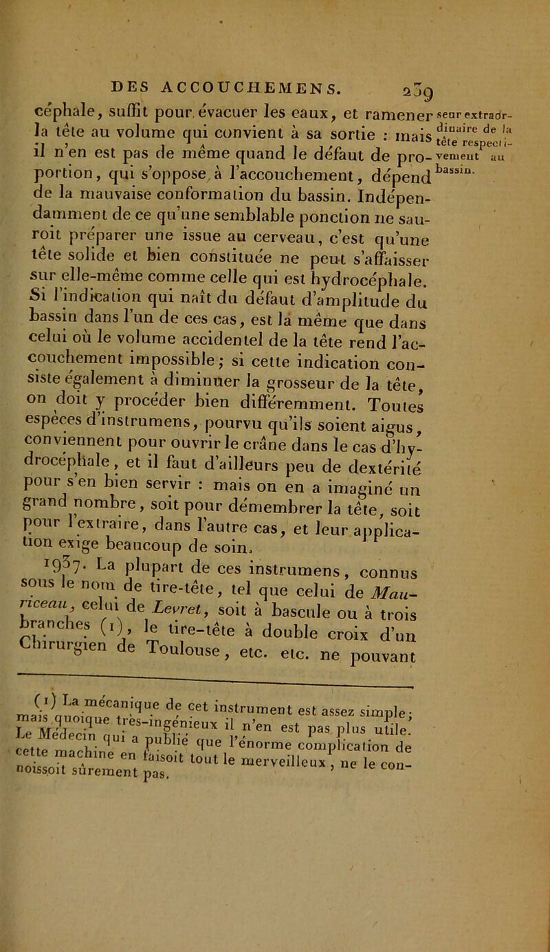 céphale, suffit pour.évacuer les eaux, et ramener senrextraor- la tête au volume qui convient à sa sortie : mais d*ua,re de ,;t •ij , * * . , , . 13 tete respecti- il n en est pas de meme quand le defaut de pro-vemeut au portion, qui s’oppose à l’accouchement, dépend bassiu' de la mauvaise conformation du bassin. Indépen- damment de ce qu’une semblable ponction ne sau- ront préparer une issue au cerveau, c’est qu’une tête solide et bien constituée ne peut s’affaisser sur elle-même comme celle qui est hydrocéphale. Si l’indication qui naît du défaut d’amplitude du bassin dans l’un de ces cas, est la même que dans celui où le volume accidentel de la tête rend l’ac- couchement impossible; si cette indication con- siste également à diminuer la grosseur de la tête, on doit y procéder bien différemment. Toutes espèces d’instrumens, pourvu qu’ils soient aigus, conviennent pour ouvrir le crâne dans le cas d’hy- drocéphale , et il faut d ailleurs peu de dextérité pour s’en bien servir : mais on en a imaginé un grand nombre, soit pour démembrer la tête, soit pour 1 extraire, dans l’autre cas, et leur applica- tion exige beaucoup de soin. i937* La plupart de ces instrumens, connus sous le nom de tire-tête, tel que celui de Mau- rice au celui de Levret, soit à bascule ou à trois branches (,) ]e lire-tête à double crois d’un Chirurgien de Toulouse, etc. etc. ne pouvant ma(if,n;Ô,wr,ni<,°C ™<™n>ent est assez simple; t iu ' i - i es-ingemeux il n’en est pas plus utile ‘!U1 publie que l’enorme complication de noCrstemern pT‘ ‘°1 U «»-