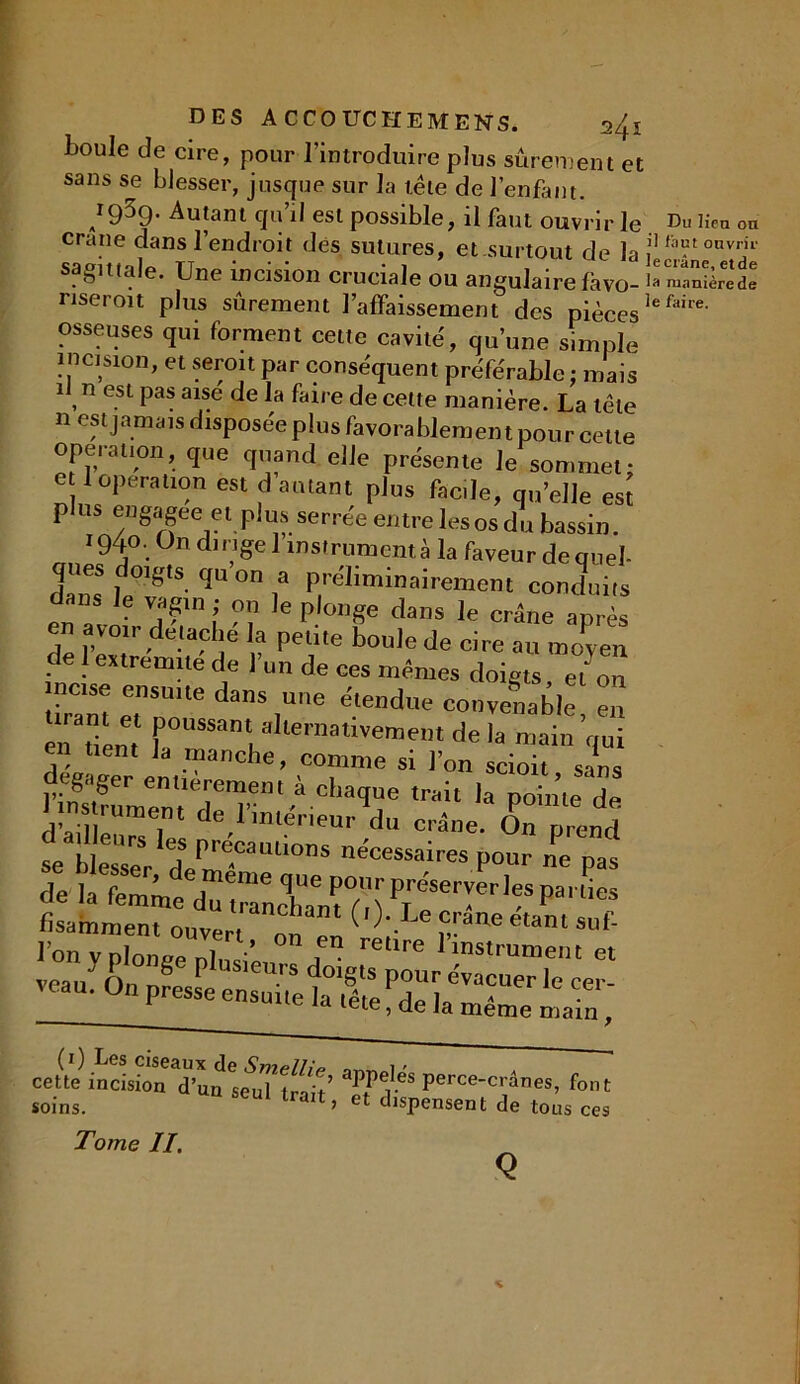 boule de cire, pour l’introduire plus sûrement et sans se blesser, jusque sur la tête de l’enfant. /959- Autant qu’il est possible, il faut ouvrir le crâne dans l’endroit des sutures, et.surtout de la sagittale. Une incision cruciale ou angulaire favo- nseroit plus sûrement l’affaissement des pièces osseuses qui forment cette cavité, qu’une simple incision, et seroit par conséquent préférable : mais un est pas aise de la faire de cette manière. La tête n est jamais disposée plus favorablement pour celle operation, que quand elle présente Je sommet; e 1 operation est d autant plus facile, qu’elle esï plus engagée et plus serrée entre les os du bassin. 1940. On dirige 1 instrument à la faveur de quel- ques doigts qu on a préliminairement conduits en avoir dT ! m  P °T dans le après en avoir détaché la petite boule de cire au moyen de 1 extrémité de l'un de ces mêmes doigts e7on inc.se ensuite dans une étendue couve?,ab.e £ en tient f °US5an' al‘eraativement de la main qui en tient la manche, comme si l’on scioit sans • gager entièrement à chaque trait la pointe de 1 ms rum , de l'imênenr du crâne. On Znd se blesser 7/r?CaUUOnS nécessai™s pour ne pas de la femme d^rncTanr/,7lréSer-erl'Spa' “eS -«1—:t,iiS3:te cette incûio^d’uos^T trait? Itf' percec’1ânes’ fot soins. at> et dispensent de tous ces Tome II. * Du lien on il faut ouvrir le crâne, etde la manière de le faire.