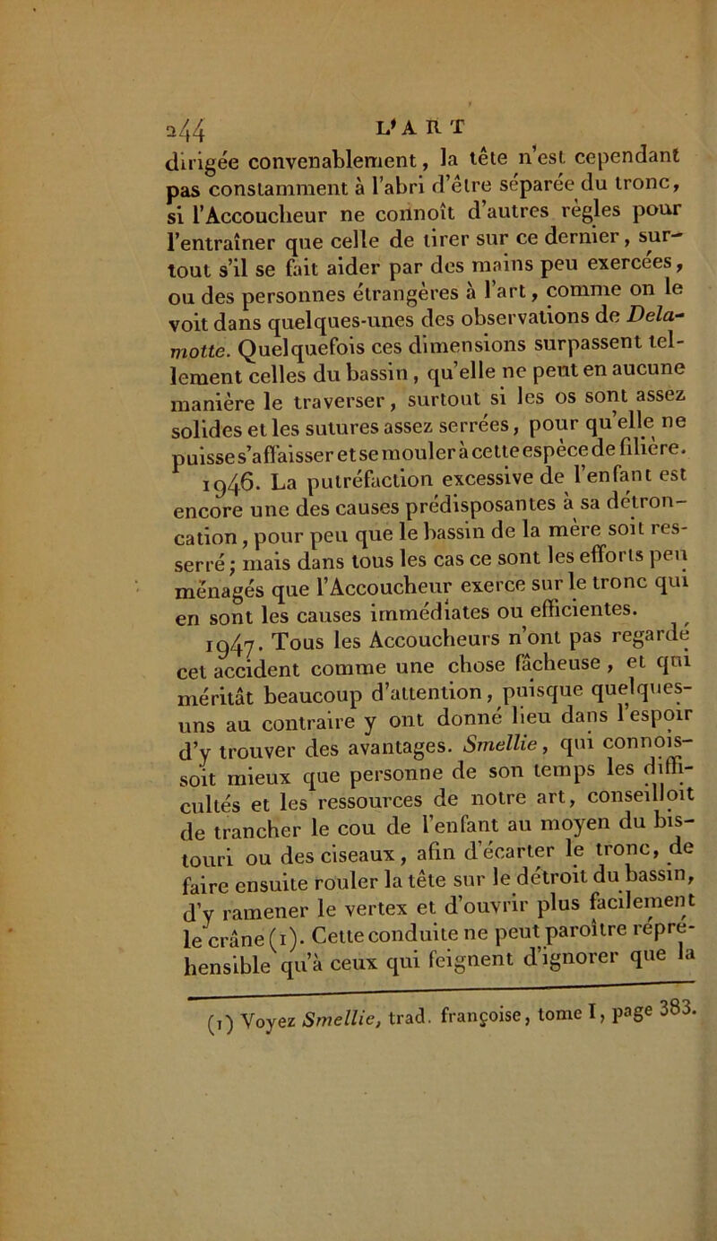 a44 L'ART dirigée convenablement, la tête n est cependant pas constamment à l’abri d’êlre separee du tronc, si l’Accoucheur ne connoît d’autres règles pour l’entraîner que celle de tirer sur ce dernier, sur- tout s’il se fait aider par des mains peu exercees, ou des personnes étrangères à l’art, comme on le voit dans quelques-unes des observations de Dela- motte. Quelquefois ces dimensions surpassent tel- lement celles du bassin, quelle ne peut en aucune manière le traverser, surtout si les os sont assez solides et les sutures assez serrées, pour quelle ne puisse s’aff aisser et se mouler à cette espèce de filière. 1946. La putréfaction excessive de l’enfant est encore une des causes prédisposantes à sa détron- cation , pour peu que le bassin de la mere soit 1 es- serré; mais dans tous les cas ce sont les efforts peu ménagés que l’Accoucheur exerce sur le tronc qui en sont les causes immédiates ou efficientes. 1947. Tous les Accoucheurs n’ont pas regarde cet accident comme une chose fâcheuse, et qui méritât beaucoup d’attention, puisque quelques- uns au contraire y ont donne lieu dans 1 espoir d’y trouver des avantages. Smellie, qui connois- soit mieux que personne de son temps les diffi- cultés et les ressources de notre art, conseilloit de trancher le cou de l’enfant au moyen du bis- touri ou des ciseaux, afin décarter le tronc, de faire ensuite rouler la tête sur le détroit du bassin, d’y ramener le vertex et d’ouvrir plus facilement le crâne (1). Cette conduite ne peut paroître repre- hensible qu’à ceux qui feignent d’ignorer que la