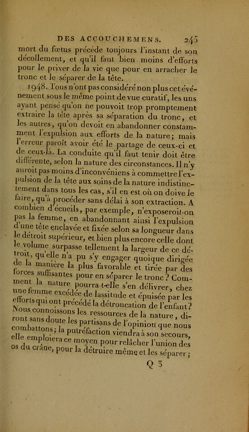 mort du fœtus précède toujours l’instant de son décollement, et qu’il faut bien moins d’efforts pour le priver de la vie que pour en arracher le tronc et le séparer de la tête. i g4H. Tous n’ont pas considéré non plus cet évé- nement sous le même point de vue curatif, les uns ayant pensé qu on ne pouvoit trop promptement extraire la tête après sa séparation du tronc, et les autres, quon devoit en abandonner constam- ment l’expulsion aux efforts de la nature; mais 1 erreur paroit avoir été le partage de ceux-ci et de ceux-là. La conduite qu’il faut tenir doit être t iflerente, selon la nature des circonstances. Il n’y auroit pas moins d’inconvéniens à commettre l’ex- pulsion de la tête aux soins de la nature indistinc- tement dans tous les cas, s’il en est où on doive le aïre,qu a procéder sans délai à son extraction. A com îen d écueils, par exemple, n’exposeroit-on pas la femme en abandonnant ainsi l’expulsion c une tete enclavée et fixée selon sa longueur dans e détroit supérieur, et bien plus encore celle dont e volume surpasse tellement la largeur de ce dé- a01,; 2UC- 6 nf P* S'y en8a8er quoique dirigée f wmere la plus favorable et tirée par des ment iSuffisantes Pour en séparer le tronc? Com- ment la nature pourra-t-elle s’en délivrer, chez «ne femme excédée de lassitude et épuisée par les t: ^Zm ptéidé la toro^°n de rïï ron sZ 1 T lcs r?ssou*s de la nature, di- ont sans doute les partisans de l’opinion que nous eÜe’emploi’e * pUlr“facliou ïiend™ à son secours, o du c „T “ P°Ur relâche'' de; d ci ane, pour la détruire même et les séparer ;