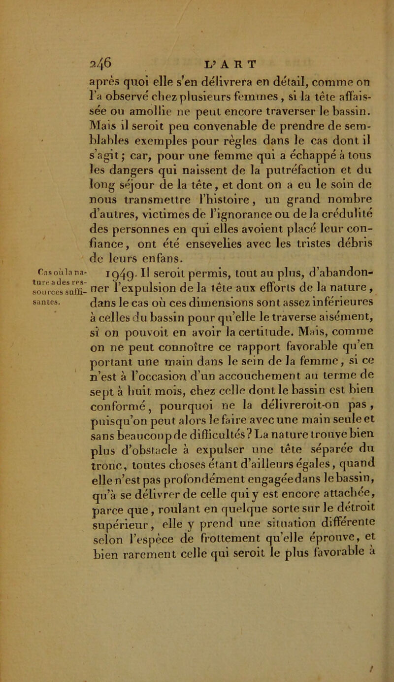 Tas oùln na- ture a îles res- sources suffi- santes. 246 L’ A R T après quoi elle s’en délivrera en détail, comme on l’a observé chez plusieurs femmes , si la tête affais- sée ou amollie ne peut encore traverser le bassin. Mais il seroit peu convenable de prendre de sem- blables exemples pour règles dans le cas dont il s’agit ; car, pour une femme qui a échappé à tous les dangers qui naissent de la putréfaction et du long séjour de la tête, et dont on a eu le soin de nous transmettre l’histoire, un grand nombre d’autres, victimes de l’ignorance ou de la crédulité des personnes en qui elles avoient placé leur con- fiance , ont été ensevelies avec les tristes débris de leurs enfans. 19^9- Il seroit permis, tout au plus, d’abandon- ner l’expulsion de la tête aux efforts de la nature, dans le cas où ces dimensions sont assez inférieures à celles du bassin pour qu’elle le traverse aisément, si on pouvoit en avoir la certitude. Mais, comme on ne peut connoître ce rapport favorable qu’en portant une main dans le sein de la femme, si ce n’est à l’occasion d’un accouchement au terme de sept à huit mois, chez celle dont le bassin est bien conformé, pourquoi ne la délivreroit-on pas , puisqu’on peut alors le faire avec une main seule et sans beaucoup de difficultés? La nature trouve bien plus d’obstacle à expulser une tête séparée du tronc, toutes choses étant d’ailleurs égales, quand elle n’est pas profondément engagéedans le bassin, qu’à se délivrer de celle qui y est encore attachée, parce que, roulant en quelque sorte sur Je détroit supérieur, elle y prend une situation différente selon l’espèce de frottement qu’elle éprouve, et bien rarement celle qui seroit le plus favorable a