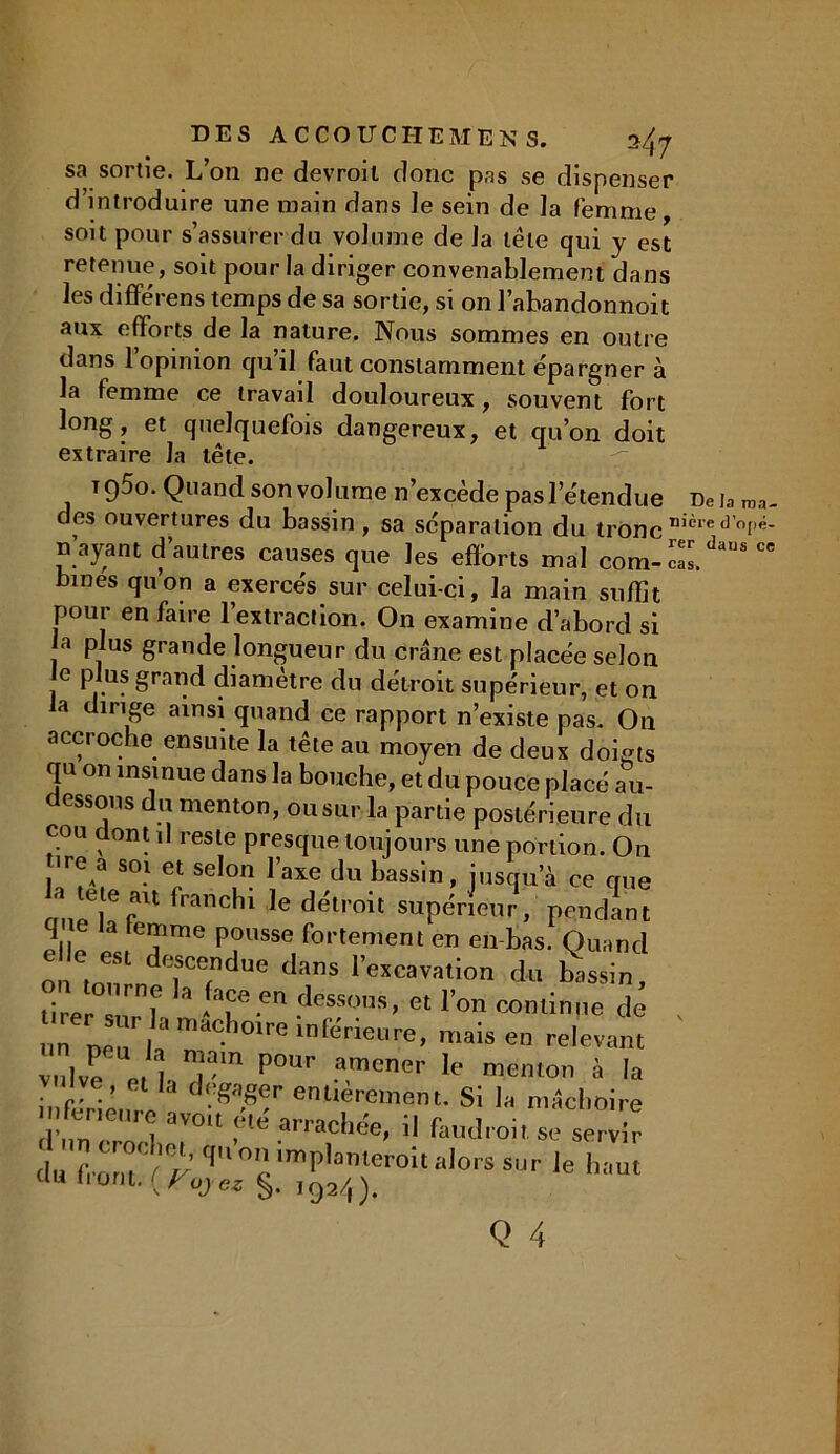 me; rer DES ACCOUCHE MENS. sa sortie. L’on ne devrait donc pas se dispenser d’introduire une main dans le sein de la femme, soit pour s’assurer du volume de la tête qui y est retenue, soit pour la diriger convenablement dans les différens temps de sa sortie, si on l’abandonnoit aux efforts de la nature. Nous sommes en outre dans l’opinion qu’il faut constamment épargner à la femme ce travail douloureux, souvent fort long, et quelquefois dangereux, et cru’on doit extraire la tête. T 9^°- Quand son volume n’excède pas l’étendue des ouvertures du bassin, sa séparation du tronc n ayant d’autres causes que les efforts mal com-ca! bines quon a exercés sur celui-ci, la main suffît pour en faire l’extraction. On examine d’abord si a plus grande longueur du crâne est placée selon e plus grand diamètre du détroit supérieur, et on la dirige ainsi quand ce rapport n’existe pas. On accroche ensuite la tête au moyen de deux doigts qu on insinue dans la bouche, et du pouce placé au- dessous du menton, ou sur la partie postérieure du cou dont il reste presque toujours une portion. On ■re a soi et selon l’axe du bassin, jusqu’à ce crue cmeTf11 franchl le df?troit supérieur, pendant elle , T™6 P?USSG fortemem en en tas. Quand descendue dans l’excavation du bassin, tir-r^ f * -fa?e.en dessos> « l’on continue de „„ mais en relevant vulve' n .;™ P°Ur .a,mcner If menton à la 1 *a engager entièrement. Si la mâchoire feneure avo.t été arrachée, il fat,droit se serv r hm crochet, qu on implanteroit alors sur le htm ÜU ont. {Voyez $. 192/,).