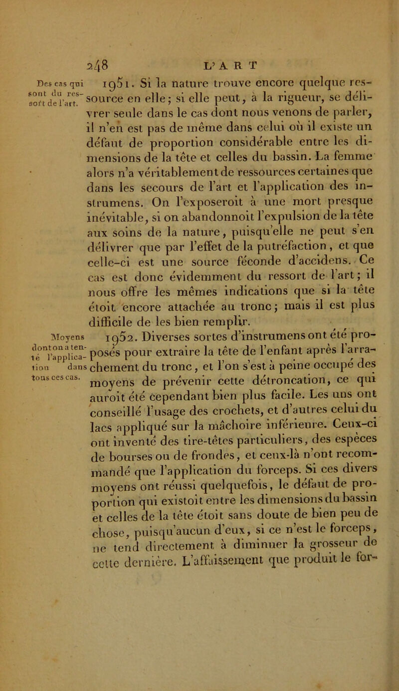 r>48 L? A R T Des cas qni 1951 • Si la nature trouve encore quelque rcs- aoudèrau!source en elle; si elle peut, a la rigueur, se déli- vrer seule dans le cas dont nous venons de parler, il n’en est pas de même dans celui oii il existe un défaut de proportion considérable entre les di- mensions de la tête et celles du bassin. La femme alors n’a véritablement de ressources certaines que dans les secours de l’art et l’application des in- slrumens. On l’exposeroit à une mort presque inévitable, si on abandonnoit l’expulsion de la tête aux soins de la nature, puisqu’elle ne peut s en délivrer que par l’effet de la putréfaction , et que celle-ci est une source féconde d’accidens. Ce cas est donc évidemment du ressort de lart; il nous offre les mêmes indications que si la tête étoit encore attachée au tronc; mais il est plus difficile de les bien remplir. Moyens ig52. Diverses sortes d’mstrumensont été pro- fr^’applica- posés pour extraire la tête de l’enfant après 1 arra- iicm dans chement du tronc, et l’on s’est à peine occupé des tous ces cas. m0yejj'S de prévenir cette détroncation, ce qui auroit été Cependant bien plus facile. Les uns ont conseillé l’usage des crochets, et d’autres celui du lacs appliqué sur la mâchoire inférieure. Ceux-ci ont inventé des tire-têtes particuliers, des espèces de bourses ou de frondes, et cenx-là n’ont recom- mandé que l’application du forceps. Si ces divers moyens ont réussi quelquefois, le défaut de pro- portion qui existoit entre les dimensions du bassin et celles de la tête étoit sans doute de bien peu de chose, puisqu’aucun d’eux, si ce n’est le forceps, ne tend directement à diminuer la grosseur de celte dernière. L’affaissement que produit le for-
