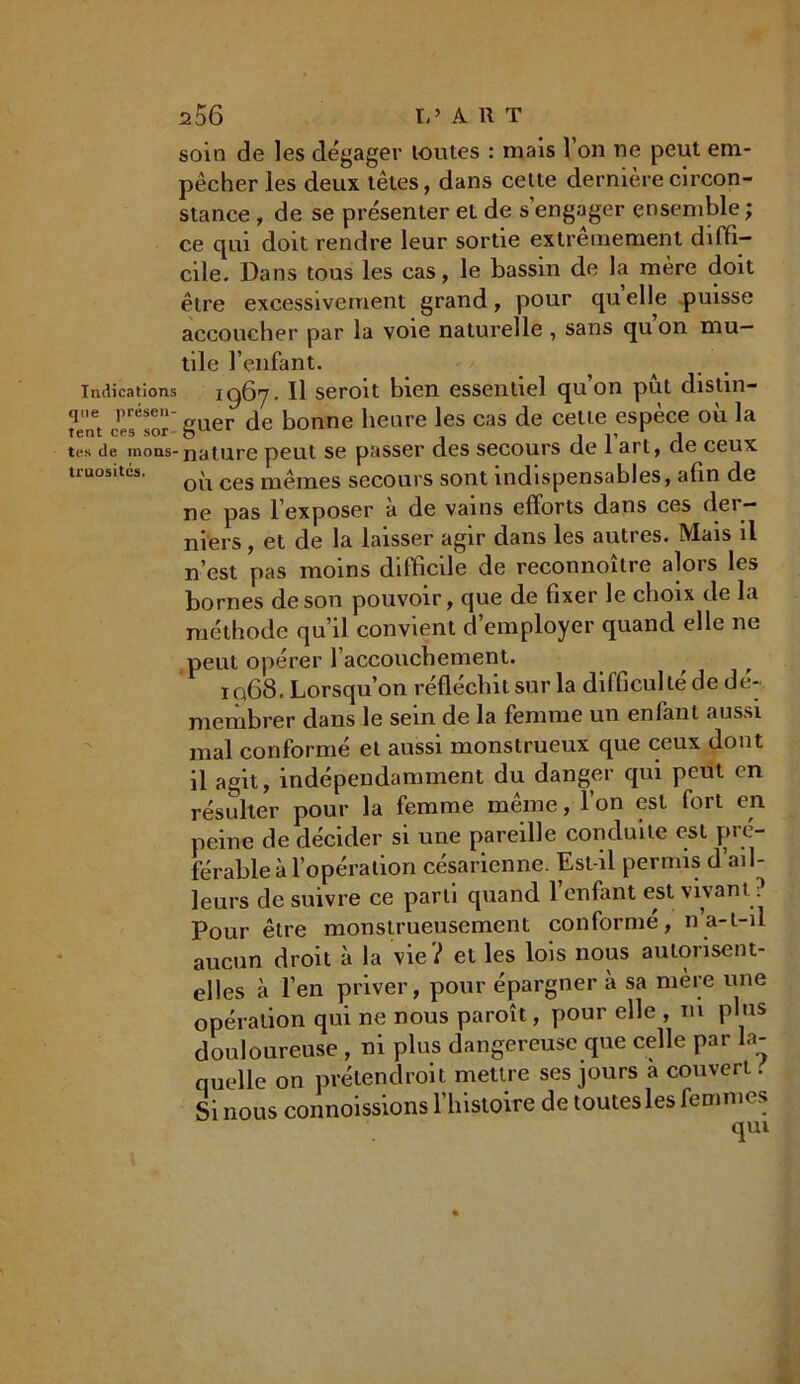 soin de les dégager toutes : mais l’on ne peut em- pêcher les deux têtes, dans cette dernière circon- stance , de se présenter et de s’engager ensemble ; ce qui doit rendre leur sortie extrêmement diffi- cile. Dans tous les cas, le bassm de la mère doit être excessivement grand, pour quelle puisse accoucher par la voie naturelle , sans quon mu- tile l’enfant. - / indications 1967. Il seroit bien essentiel qu’on pût distin- gue présen- ^de konne iieLire ies cas de cette espèce où la îent cps sor- o 1 l’ 1 tes de inons-nature peut se passer des secours de 1 art, de ceux truositcs. Q'l ces m£mes secours sont indispensables, afin de ne pas l’exposer a de vains efforts dans ces dei — mers, et de la laisser agir dans les autres. Mais il n’est pas moins difficile de reconnoître alors les bornes de son pouvoir, que de fixer le choix de la méthode qu’il convient d’employer quand elle ne peut opérer l’accouchement. ïq68. Lorsqu’on réfléchit sur la difficulté de dé- membrer dans le sein de la femme un enfant aussi mal conformé et aussi monstrueux que ceux dont il agit, indépendamment du danger qui peut en résulter pour la femme même, l’on est fort en peine de décider si une pareille conduite est pré- férable à l’opération césarienne. Est-il permis d’ail- leurs de suivre ce parti quand 1 enfant est vivant : Pour être monstrueusement conformé, n’a-t-il aucun droit à la vie? et les lois nous autorisent- elles à l’en priver, pour épargner à sa mère une opération qui ne nous paroît, pour elle , ni plus douloureuse , ni plus dangereuse que celle par la- quelle on prélendroit mettre ses jours a couvert. Si nous commissions l’histoire de toutes les femmes