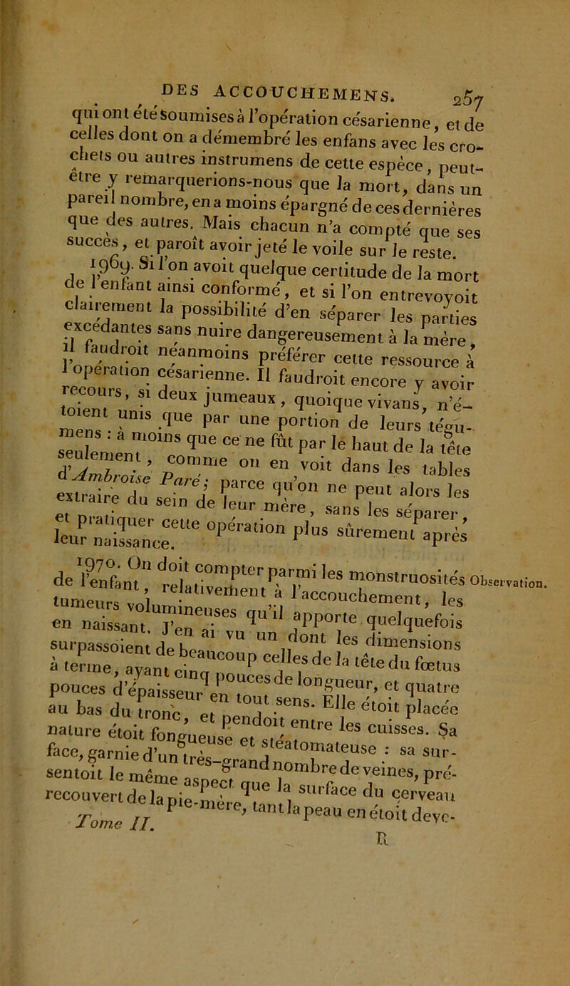 qui ont été Soumises à l’opération césarienne, et de celles dont on a démembré les enfans avec les cro- chets ou autres instrumens de cette espèce, peut- etre y remarquerions-nous que la mort, dans un parei nombre, ena moins épargné de ces dernières que des autres. Mais chacun n’a compté que ses succès, et pareil avoir jeté le voile sur Je reste. ipby. Si 1 on avoit quelque certitude de la mort e 1 enfant ainsi conformé, et si l’on entrevoyoit clairement la possibilité d’en séparer les parties iJXfaud”1^ S9”S nUlrG dan§ereusement à la mère, il faudroit neanmoins préférer cette ressource à Lcours'Ti defSane”ne' faUd,'0it ™COre J1 avoir recours, S! deux jumeaux , quoique vivans, n’é- mens • Tn n'<|Ue Une P°rti°n de Ieurs l<%«- eu eme,H enque “ Par le ,iaut * la &e seulement, comme on en von dans les labiés Parél ?“rCe ‘l11011 ™ peut alors les m.a.re du se.n de leur mère, sans les séparer leur naiTnT'6 °‘ ‘l0n P'US sf,re“ei“ aP^ de 'Sant îter.TT*,es rnsimoshés 01~ tnmp.inu î . lveitjent a 1 accouchement, les en naissam.^n^68 ^ ^ fPP°'/e quelquefois sypassoient^ -^- -d^^ious a terme, avant ri™, , Ja lete du fœtus pouces d'épaisseur en mut sens' EHe'' “ T*™ au bas du tronc pi i • P e eLou P^cee nature étoit fongueuse et T' ^ cuisses‘ §a face,garnied’unu-ès leatomateuse : sa sur- sentoit le même aspect*™ 'dlj0mbrredeveines, pré- recouvert delà pie-mère^t6 l surface du cerveau Tomc u P 6 mere> tanlia peau enétoitdevc- R