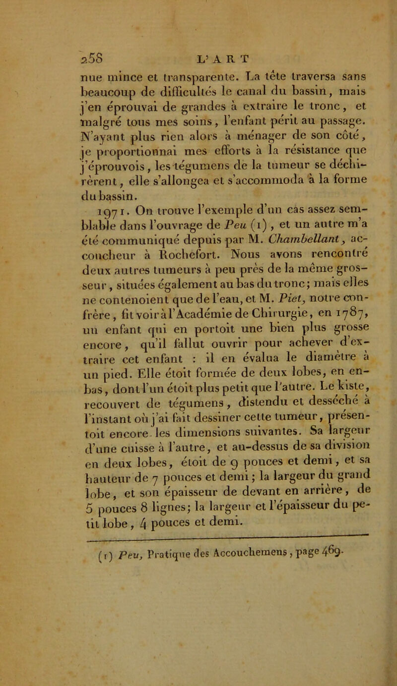 nue mince et transparente. La tête traversa sans beaucoup de difficultés le canal du bassin, mais j’en éprouvai de grandes à extraire le tronc, et malgré tous mes soins, l’enfant périt au passage. N’ayant plus rien alors à ménager de son côté, je proportionnai mes efforts à la résistance que j’éprouvois, les tégumens de la tumeur se décla- rèrent , elle s’allongea et s’accommoda à la forme du bassin. 1971. On trouve l’exemple d’un cas assez sem- blable dans l’ouvrage de Peu (1) , et un autre m’a été communiqué depuis par M. Chambellant, ac- coucheur à Rochefort. Nous avons rencontré deux autres tumeurs à peu près de la même gros- seur , situées également au bas du tronc ; mais elles ne contenoient que de l’eau, et M. Piet, notre con- frère, fit voir à l’Académie de Chirurgie, en 1787, uu enfant qui en portoit une bien plus grosse encore, qu’il fallut ouvrir pour achever d’ex- traire cet enfant : il en évalua le diamètre à un pied. Elle étoit formée de deux lobes, en en- bas, dont l’un étoit plus petit que l'autre. Le Liste , recouvert de tégumens, distendu et desséché à l’instant où j’ai fait dessiner celte tumeur, présen- toit encore les dimensions suivantes. Sa largeur d’une cuisse à l’autre, et au-dessus de sa chvjsion en deux lobes, étoit de 9 pouces et demi, et sa hauteur de 7 pouces et demi ; la largeur du grand lobe, et son épaisseur de devant en arriéré, de 5 pouces 8 lignes; la largeur et l’épaisseur du pe- tit lobe, 4 pouces et demi. {r ) peu, Pratique des Accouchemens , page 469.