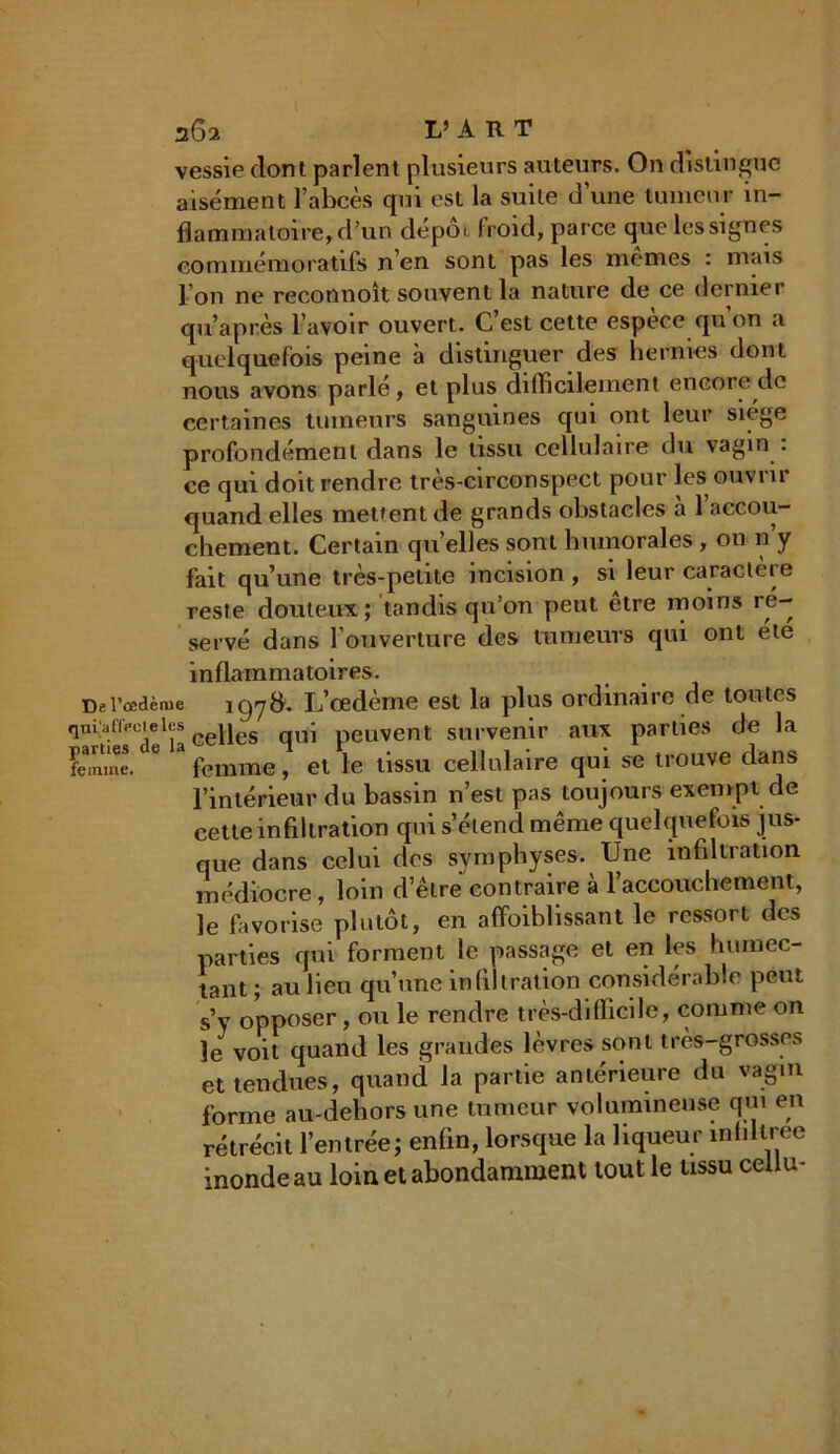 vessie dont parlent plusieurs auteurs. On distingue aisément l’abcès qui est la suite d’une tumeur in- flammatoire, d’un dépôt, froid, parce que les signes commémoratifs n’en sont pas les memes : mais l’on ne reconnoît souvent la nature de ce dernier qu’après l’avoir ouvert. C’est cette espece qu on a quelquefois peine à distinguer des hernies dont nous avons parle, et plus difficilement encore do certaines tumeurs sanguines qui ont leur siège profondément dans le tissu cellulaire du vagin . ce qui doit rendre très-circonspect pour les ouvrir quand elles mettent de grands obstacles a 1 accou- chement. Certain quelles sont humorales , 011 n’y fait qu’une très-petite incision , si leur caractère reste douteux; tandis qu’on peut etre moins ré- servé dans l’ouverture des tumeurs qui ont ete inflammatoires. De l’oedème igyft. L’œdème est la plus ordinaire de toutes qm'affecieles Ge||es - peuvent survenir aux parties de la femme. 6 femme, et le tissu cellulaire qui se trouve dans l’intérieur du bassin n’est pas toujours exempt de cette infiltration qui s’étend même quelquefois jus- que dans celui des symphyses. Une infiltration médiocre, loin d’être contraire à l'accouchement, le favorise plutôt, en affoihlissant le ressort des parties qui forment le passage et en les humec- tant; au lieu qu’une infiltration considérable peut s’y opposer, ou le rendre très-difficile, comme on le voit quand les grandes lèvres sont très-grosses et tendues, quand la partie antérieure du vagin forme au-dehors une tumeur volumineuse qui en rétrécit l’entrée; enfin, lorsque la liqueur intillree inonde au loin et abondamment tout le tissu cellu-
