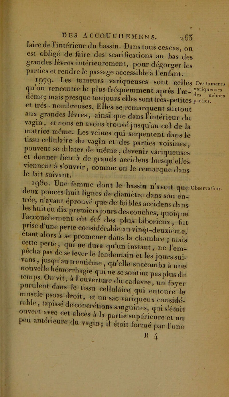 laire de Fin teneur du bassin. Dans tous ces cas, on est obligé de faire des scarifications au bas des grandes lèvres intérieurement, pour dégorger les parties et rendre le passage accessible à l’enfant. *979* Les tumeurs variqueuses sont celles Destnmenr, qu on rencontre le plus fréquemment après l’œ- vari<ïnenses dème; mais presque toujours elles sont très-petites înies™^ et très - nombreuses. Elles se remarquent surtout aux grandes lèvres, ainsi que dans l’intérieur du vagin , et nous en avons trouvé j usqu’au col d e la matrice même. Les veines qui serpentent dans le tissu cellulaire du vagin et des parties voisines, pouvent se dilater de même , devenir variqueuses et donner lieu à de grands accidens lorsqu’elles viennent a s ouvrir, comme on le remarque dans le tait suivant. 1980. Une femme dont le bassin n’avoit queOW,,i„. eux pouces huit lignes de diamètre dans son en- ree, n ayant éprouvé cpte de foiblcs accidens dans tes huit ou dix premiers jours descouches, quoique I accouchement eût été des plus laborieux, fm élam d,Une Pcrle «OMKfcSraM# au vingt-deuxième, < nt alors a se promener dans la chambre ; mais e perte , qui ne dura qu’un instant, ne l’em- «lî3 fil4? SC 'eVer !e lefidemain et fes jours soi- nouéeK T‘!èmc> '1’el'e succon'ba à »>e tenu,s On v in rn8'e q‘n<? Se so,,lu P'1S Plus de I, 0,1 ,Vlt’ a 1 ouverture du cadavre un fover purulent dans le tissu cellulaire qui rable * JE* I™'1’ Vn saC Vancfueux considé- ouviu’t “r :z:t rsm^ ^ *■* peu antérieure du vagin; il étoit formé par l’une B 4
