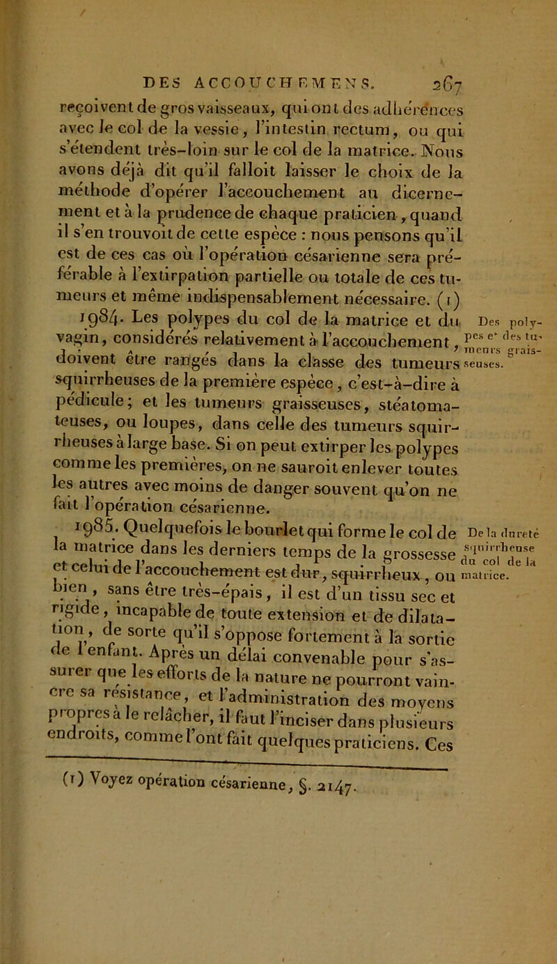 reçoivent de gros vaisseaux, qui ont des adhérences avec Je col de la vessie, l’intestin rectum, ou qui s’étendent très-loin sur le col de la matrice. Nous avons déjà dit qu'il falloit laisser le choix de la méthode d’opérer l’accouchement au dicerne- ment et à la prudence de chaque praticien , quand il s en trouvoit de cette espèce : nous pensons qu’il est de ces cas où l’opération césarienne sera pré- férable à l’extirpation partielle ou totale de ces tu- meurs et même indispensablement nécessaire, (i) 1984* Les polypes du col de la matrice et du Des po!y- vagin, considérés relativement à l’accouchement, pe*e <,es tu' I • a » i i 1 , ’ grais- uoivent etre ranges dans la classe des tumeurs seusesd squirrheuses de la première espèce, c’est-à-dire à pédicule; et les tumeurs graisseuses, stéatoma- teuses, ou loupes, dans celle des tumeurs squir- rheuses a large base. Si on peut extirper les polypes comme les premières, on ne sauroit enlever toutes les autres avec moins de danger souvent qu’on ne fait 1 operation césarienne. 1985. Quelquefois le bourlet qui forme le col de De la dureté la matrice dans les derniers temps de la grossesse et celui de l’accouchement est dur , squirrheux , ou Patrice.1 bien, sans être très-épais, il est d’un tissu sec et rigide, incapable de toute extension et de dilata- tion , de sorte qu’il s’oppose fortement à la sortie de 1 enfant. Après un délai convenable pour s'as- surer que les efforts de la nature ne pourront vain- cre sa résistance, et l’administration des moyens pioprcsa e relâcher, il faut l’inciser dans plusieurs endroits, comme l’ont fait quelques praticiens. Ces (0 Voyez opération césarienne, §. 2147.