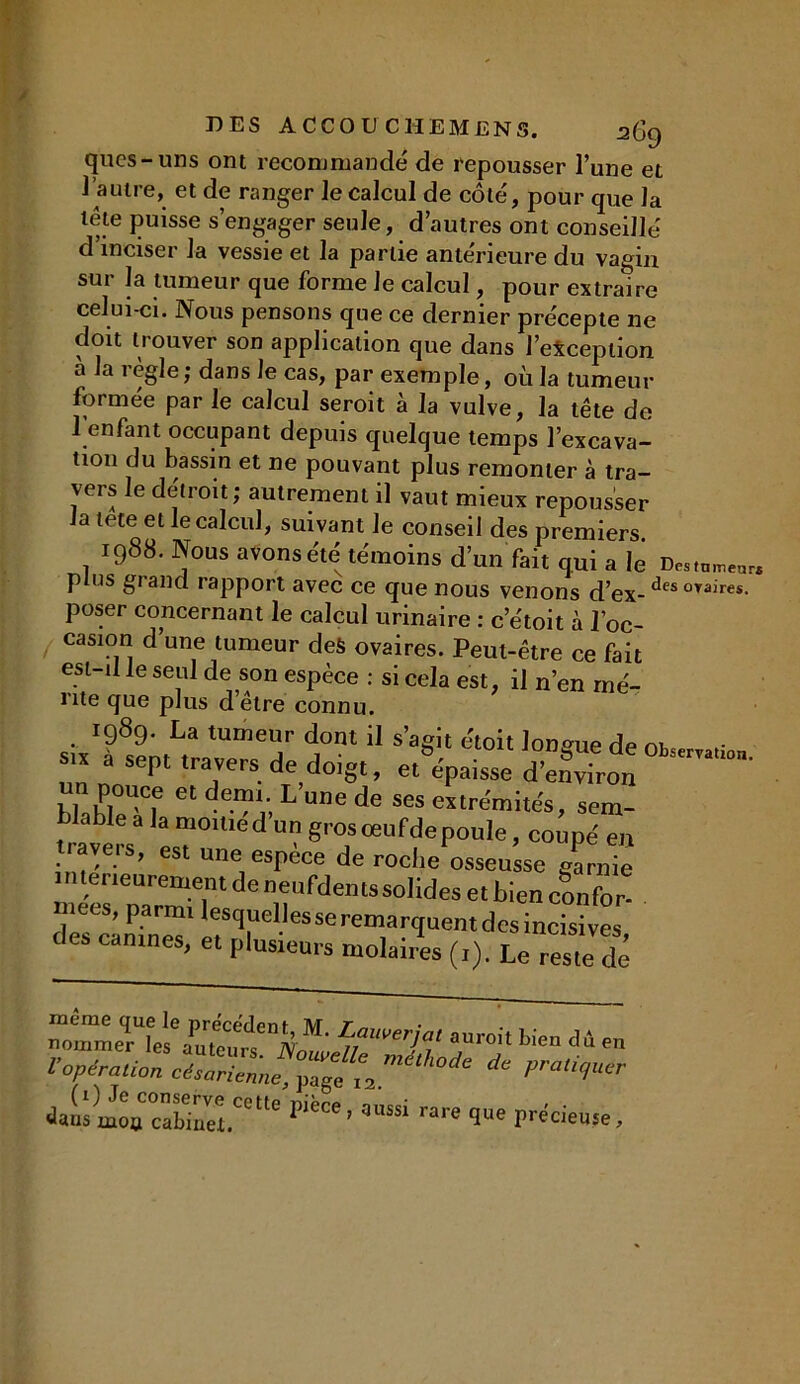 ques-uns ont recommandé de repousser l’une et l’autre, et de ranger le calcul de côté, pour que la lete puisse s’engager seule, d’autres ont conseillé d’inciser la vessie et la partie antérieure du vagin sur la tumeur que forme Je calcul, pour extraire celui-ci. Nous pensons que ce dernier précepte ne doit trouver son application que dans l’exception a la règle; dans le cas, par exemple, où la tumeur formée par le calcul seroit à la vulve, la tête de l’enfant occupant depuis quelque temps l’excava- tion du bassin et ne pouvant plus remonter à tra- vers le détroit; autrement il vaut mieux repousser la tete et le calcul, suivant le conseil des premiers 1988. Nous avons été témoins d’un fait qui a le D„,om„rI plus grand rapport avec ce que nous venons d’ex- desovaires- poser concernant le calcul urinaire : c’étoit à l’oc- casion d’une tumeur des ovaires. Peut-être ce fait esi-d le seul de son espèce : si cela est, il n’en mé- rite que plus d’être connu. .. r989- La tumeur dont il s’agit étoit longue de ow r s.* a sept travers de doigt, ^épaisse dit  t l .hl f dL une de ses extrémités, sem- blable a la monted un grosceufdepoule, coupé en tiaveis, est une espèce de roche osseusse garnie intérieurement de neufdentssolides et bien confor* niees, parmi lesquellesseremarquentdcsincisives des canines, et plusieurs molaires (,). Le reste de “ormeHes%Pu,Tuttn]iT°h bicn dA en l’opération céZTenne, ^ ilaosinou cabiaei.00'16 — <1- précise.
