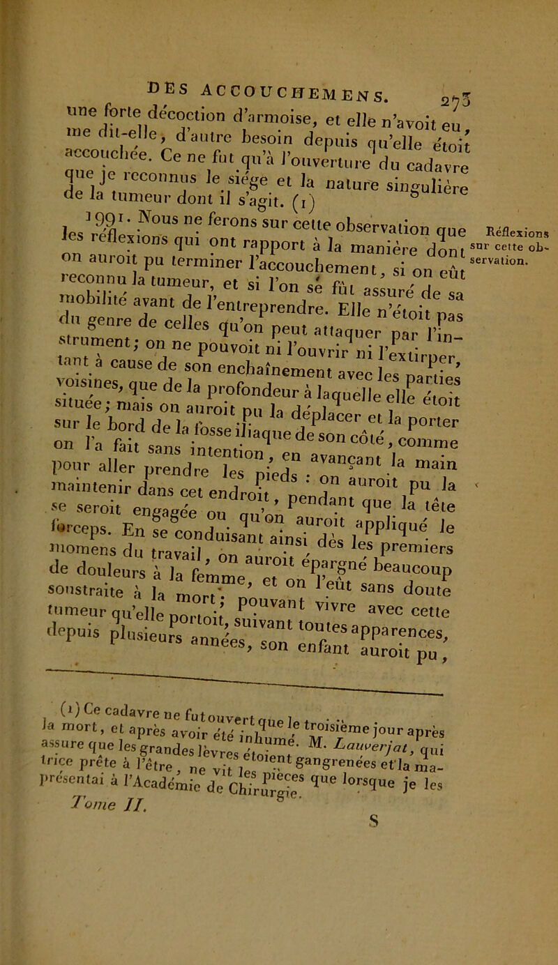 BBS accouchemens. 2^3 une forte décoction d’armoise, et elle n’avoit eu ne dit-elle, d autre besoin depuis quelle e'toit accouchée. Ce ne fut qu’à l’ouverture1 du cadavre que je reconnus le siège et la nature singulière de la tumeur dont il s’agit, (i) les’réflexions auî onT Ce,.,e,obser™tion que MUxta» on auroruu t’e” rÆ î la dont™- rapport a ia manière dont ~ ri on eût mobilité avant de l’entreprendre. du genre de celles qu’on peut attaque, pa°■ in s rument; on ne pouvoit ni l’ouvrir ni l’extirper tant a cause de son enchaînement avec les n;,,ui'l .sr»r 0d: ^que,,e fe ,, 1 sans intention , en avau ram pour aller prendre les nieds • r* ! • a mam maintenir dans cet endrrm i” auroit Pu la se seroit engagée ou an’ ’ Penrîant que la tête Ibrceps. En se conduisant alsTdls l*Ppli<,U<- ,e momens du travail rm n • , C es *es Premiers ^ douleurs servation. la mort, et ^‘lvoir°é^iaS^ ^âkme Jour après assure que les grandes lèvres étoient M‘ Lau?erjat> qui tnce prete à J'étre, ne vitil 0,ent SanS'enees efla ma- presentai à l’Académie de ChTrE' ,Ue l°r^Ue 3e '** Tome II. S