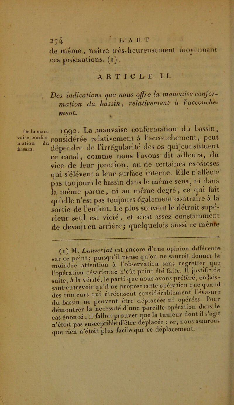 de même, naître très-heureusement moyennant ces précautions, (i) ARTICLE II. Des indications que nous offre la mauvaise confor- mation du bassin, relativement à l’accouclie- ment. Deiamau- iç)C)2. La .mauvaise conformation du bassin, Ta-i(<oa0nfdr considérée relativement à l’accouchement, peut bassin. dépendre de l’irrégularité des os qui constituent ce canal, comme nous l’avons dit ailleurs, du vice de leur jonction, ou de certaines exostoses qui s’élèvent à leur surface interne. Elle n’affecte pas toujours le bassin dans le même sens, ni dans la même partie, ni au même degré, ce qui fait quelle n’est pas toujours également contraire à la sortie de l’enfant. Le plus souvent le détroit supé- rieur seul est vicie, et cest assez constamment de devant en arrière; quelquefois aussi ce mênfe (1) M. Lauverjat est encore d’une opinion différente sur ce point; puisqu’il pense qu’on ne sauroit donner la moindre attention à l’observation sans regretter que l’opération césarienne n’eût point été faite. Il justifie de suite, à la vérité, le parti que nous avons préféré, en lais- sant entrevoir qu’il ne propose cette opération que quand des tumeurs qui étrécissent considérablement 1 évasurc du bassin ne peuvent être déplacées ni opérées. Pour démontrer la nécessité d’une pareille opération dans le cas énoncé , il falloit prouver que la tumeur dont il s’agit n’étoit pas susceptible d’être déplacée : or, nous assurons que rien n’étoit plus facile que ce déplacement.