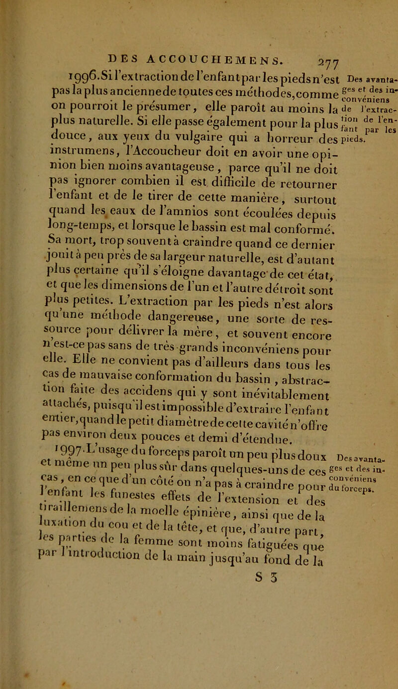 r 99^-Si l’extraction de l’enfant par les pieds n’est Des avanta- lanlusanciennede toutes res mrtti^rloc 8es et des in- U U ~ futcuaii cal avauia pas la plus anciennede toutes ces me'thodes,comme ges e\ des k on pourroit le présumer, elle paroit au moins la Je l’extrac- plus naturelle. Si elle passe également pour la plus !io de 1 en‘ douce, aux yeux du vulgaire qui a horreur des pieds, instrumens, l’Accoucheur doit en avoir une opi- nion bien moins avantageuse , parce qu’il ne doit pas ignorer combien il est difficile de retourner l’enfant et de le tirer de cette manière, surtout quand les_ eaux de 1 ammos sont ecoulèes depuis long-temps, et lorsque le bassin est mal conformé. Sa mort, trop souvent à craindre quand ce dernier jouit à peu près de sa largeur naturelle, est d’autant plus certaine qu’il s’éloigne davantage de cet état, et que les dimensions de l’un et l’autre détroit sont plus petites. L’extraction par les pieds n’est alors qu une méthode dangereuse, une sorte de res- source pour délivrer la mère, et souvent encore n ejst-eepas sans de très grands inconvéniens pour e le. Elle ne convient pas d’ailleurs dans tous les cas de mauvaise conformation du bassin , abstrac- tion fane des accidens qui y sont inévitablement attaches, puisqu’il est impossible d’extraire l’enfa n t entier,quand le petit diamètrede celte cavité n’ofïre pas environ deux pouces et demi d’étendue. müüX’U“eC d'? f°r?eps Paroîl>™ peu plus dons d«„»u. ie un peu plus sur dans quelques-uns de ces ges et fles l’enfam ^ V Pas à ^«dre pour enfant les funestes effets de l’extension et des tiraillemensde la moelle épinière, ainsi que de la luxation du cou et de la tête, et que, d’autre part les parties de la femme sont moins fatiguées que par introduction de la main jusqu’au fond de la