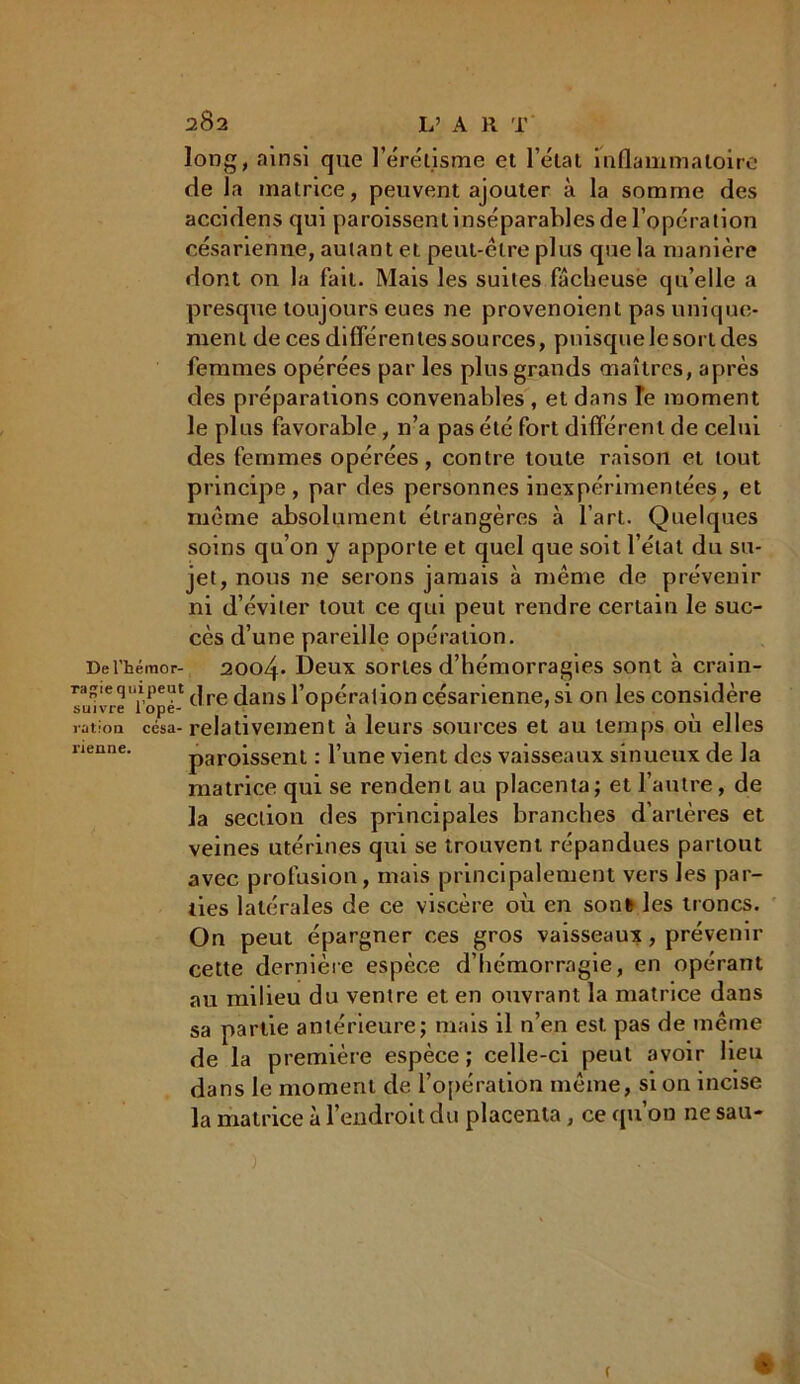 long, ainsi que l’érétisme et l’état inflammatoire de la matrice, peuvent ajouter à la somme des accidens qui paroissent inséparables de l’opération césarienne, autant et peut-être plus que la manière dont on la fait. Mais les suites fâcheuse qu’elle a presque toujours eues ne provenoient pas unique- ment de ces différentes sources, puisque le sort des femmes opérées par les plus grands maîtres, après des préparations convenables , et dans îe moment le plus favorable, 11’a pas été fort différent de celui des femmes opérées, contre toute raison et tout principe, par des personnes inexpérimentées, et même absolument étrangères à l’art. Quelques soins qu’on y apporte et quel que soit l’état du su- jet, nous ne serons jamais à même de prévenir ni d’éviter tout ce qui peut rendre certain le suc- cès d’une pareille opération. Del’hémor- 2004* Deux sortes d’hémorragies sont à crain- ragiequipeut j dans l’opération césarienne, si on les considère ration césa- relativement a leurs sources et au temps ou elles tienne. paroissent : l’une vient des vaisseaux sinueux de la matrice qui se rendent au placenta; et l’autre, de la section des principales branches d’artères et veines utérines qui se trouvent répandues partout avec profusion, mais principalement vers les par- ties latérales de ce viscère où en son6 les troncs. On peut épargner ces gros vaisseaux , prévenir cette dernière espèce d’hémorragie, en opérant au milieu du ventre et en ouvrant la matrice dans sa partie antérieure; mais il n’en est pas de même de la première espèce ; celle-ci peut avoir lieu dans le moment de l’opération même, si on incise la matrice à l’endroit du placenta, ce qu’on ne sau-