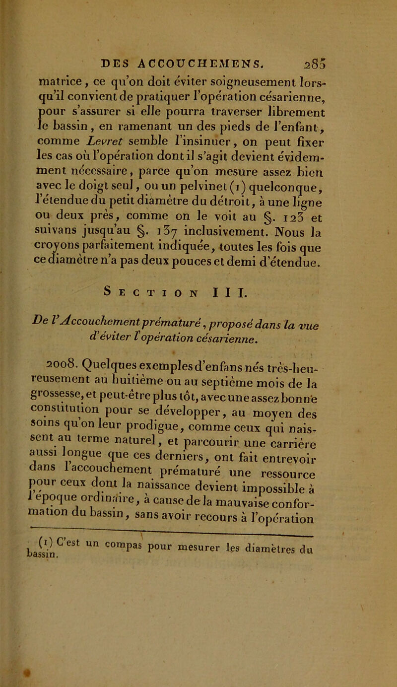 matrice , ce qu’on doit éviter soigneusement lors- qu’il convient de pratiquer l’opération césarienne, pour s’assurer si elle pourra traverser librement le bassin , en ramenant un des pieds de l’enfant , comme Levret semble l’insinuer, on peut fixer les cas où l’opération dont il s’agit devient évidem- ment nécessaire, parce qu’on mesure assez bien avec le doigt seul, ou un pelvinet (1) quelconque, l’étendue du petit diamètre du détroit, à une ligne ou deux près, comme on le voit au §. 123 et suivans jusqu’au §. ] 37 inclusivement. Nous la croyons parfaitement indiquée, toutes les fois que ce diamètre n’a pas deux pouces et demi d’étendue. Section III. De VAccouchementprématuré .proposé dans la vue ci éviter l'opération césarienne. 2008. Quelques exemplesd’enfans nés très-heu- reusement au huitième ou au septième mois de la grossesse, et peut-être plus tôt, avec une assez bon ne constitution pour se développer, au moyen des soins quon leur prodigue, comme ceux qui nais- sent au terme naturel, et parcourir une carrière aussi longue que ces derniers, ont fait entrevoir dans 1 accouchement prématuré une ressource pour ceux dont la naissance devient impossible à J époque ordinaire, à cause delà mauvaise confor- mation du bassin, sans avoir recours à l’opération un compas pour mesurer les diamètres du «