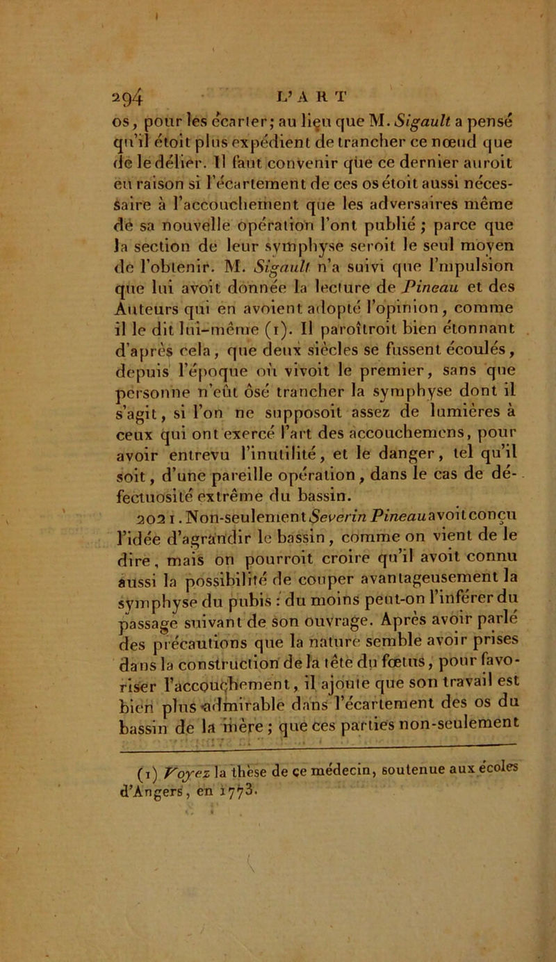 I a 94 L’ART os, pour les écarter; au liçu que M. Sigault a pensé qu’il étoit pins expédient de trancher ce nœud que de le délier. Il faut convenir que ce dernier auroit eu raison si l'écartement de ces os étoit aussi néces- saire à l’accouchement que les adversaires même de sa nouvelle opération l’ont publié ; parce que la section de leur symphyse seroit le seul moyen de l’obtenir. M. Sigault n’a suivi que l’mpulsion que lui avoit donnée la lecture de Pineau et des Auteurs qui en avoient adopté l’opinion, comme il le dit lui-même (i). Il paroîtroit bien étonnant d’après cela, que deux siècles se fussent écoulés, depuis l'époque où vivoit le premier, sans que personne n’eût osé trancher la symphyse dont il s’agit, si l’on ne supposoit assez de lumières à ceux qui ont exercé l’art des accouchemens, pour avoir entrevu l’inutilité, et le danger, tel qu’il soit, d’une pareille opération, dans le cas de dé- fectuosité extrême du bassin. 202 i. Non-seulement Severin Pineau avoit conçu l’idée d’agrandir le bassin , comme on vient de le dire, mais on pourroit croire qu’il avoit connu aussi la possibilité de couper avantageusement la symphyse du pubis : du moins peut-on l’inférer du passage suivant de son ouvrage. Après avoir parlé des précautions que la nature semble avoir prises dans la construction de la tête du fœtus, pour favo- riser l’accouchement, il ajoute que son travail est bien plus ^admirable dans l’écariement des os du bassin de la ibère; que ces parties non-seulement (i) Voyez la thèse de ce médecin, soutenue aux écoles d’Angers, en 1773.