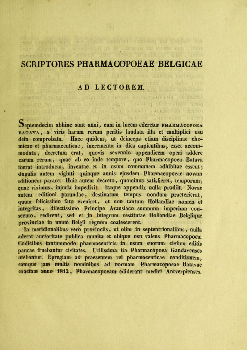 SCRIPTORES PHA.RMACOPOEAE BELGICAE AD LECTOREM. Seplemdecim abhinc stint anni, cum in lucem ederetur pharmAcopoea BATAVA, a viris harum rerum peritis laudata illa et multiplici usu dem comprobata. Haec quidem, ut deinceps etiam «Ksciplmae che- micae et pharmaceuticae, mcrementa in dies capientibus, esset accom- modata , decretum erat, quovis sexennio appendicem operi addere earum rerum, quae ab eo inde tempore, quo Pharmacopoea Batava fuerat introducta, inventae et in usum communem adhibitae essent; singulis autem viginti quinque annis ejusdem Pharmacopoeae novam editionem parare. Huic autem decreto, quominus satisfieret, temporum, quae viximus, injuria impedivit. Itaque appendix nulla prodiit. Novae autem editioni parandae, destinatum tempus nondum praeterierat, quum felicissimo fato eveniret, ut non tantum Hollandiae nomen et integritas, dilectissimo Principe Arausiaco summum imperium con- secuto, redirent, sed et in integnim restitutae Hollandiae Belgiique provinciae in unum Belgii regninn coalescerent. In meridionalibus vero provinciis, ut oUm itt septentrionalibus, nulla aderat auctoritate publica munita et ubique usu valens Pharmacopoea. Codicibus tantummodo pharmaceuticis in usum suorum civium editis paucae fruebantur civitates. Utilissima ita Pharmacopoea Gandavenses utebantur. Egregiam ad praesentem rei pharmaceuticae conditionem, eamque jam multis nominibus ad normam Pharmacopoeae Batavae exactam anno 1812, Pharmacopoeam echderant me^ei Antverpienses.