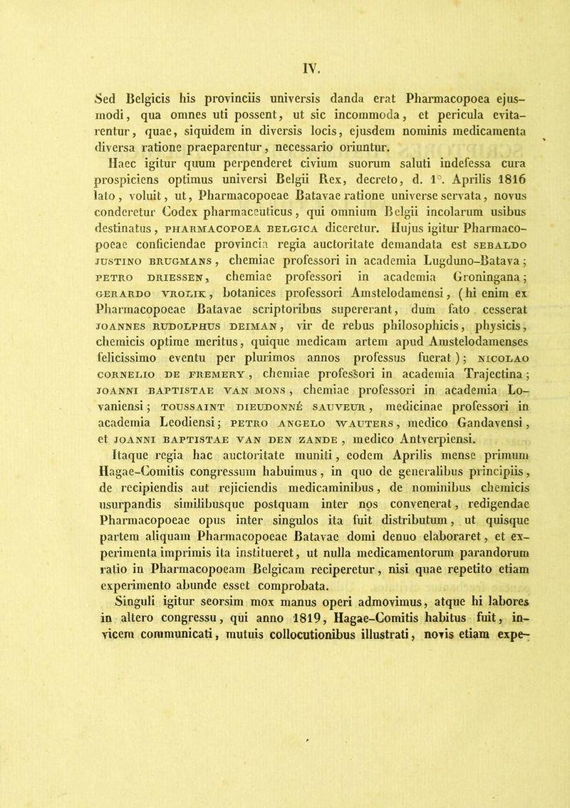 Sed Belgicis his provinciis universis danda erat Pharniacopoea ejus- modi, qua omnes uti possent, ut sic incommoda, et pericula evita- rentur, quae, siquidem in diversis locis, ejusdem nominis medicamenta diversa ratione praeparentur, necessario oriuntur. Haec igitur quum perpenderet civium suorum saluti indefessa cura prospiciens optimus universi Belgii Rex, decreto, d. 1°. Aprilis 1816 lato , voluit, ut, Pharmacopoeae Batavae ratione universe servata, novus conderetur Codex pharmaceuticus, qui omnium Belgii incolarum usibus destinatus, pharmacopoea BEiiGicA diceretur. Hujus igitur Pharmaco- poeae conficiendae provincia regia auctoritate demandata est sebaldo JUSTINO BRUGMANS, chemiae professori in academia Lugduno-Batava; PETRO DRiESSEN, chemiae professori in academia Groningana; GERARDo v^rouik: , botanices professori Amstelodamensi, (hi enim ex Pharmacopoeae Batavae scriptoribus supererant, dum fato cesserat JOANNES RUDOLPHUS DEiMAN, vir dc rebus philosophicis, physicis, chemicis optime meritus, quique medicam artem apud Amstelodamenses felicissimo eventu per plurimos annos professus fuerat) j nicouao coRNEiiio DE FREMERY, chemiae professori in academia Trajectina; JOANNi BAPTISTAE vAn MONS, cliemiac professori in academia Lo- vaniensi; toussaint dieudonn^ sauveur , medicinae professori in academia Leodiensi j petro angeuo wauters , medico Gandavensi, et JOANNI BAPTISTAE VAN DEN zANDE , luedico Antverpiensi. Itaque regia hac auctoritate muniti, eodem Aprilis mense primum Hagae-Comitis congressum habuimus, in quo de generalibus principiis, de recipiendis aut rejiciendis medicaminibus, de nominibus chemicis usurpandis similibusque postquam inter nos convenerat, redigendae Pharmacopoeae opus inter singulos ita fuit distributum, ut quisque partem aliquam Pharmacopoeae Batavae domi denuo elaboraret, et ev- perimentaimprimis ita institueret, ut nulla medicamentorum parandorum ratio in Pharmacopoeam Belgicam reciperetur, nisi quae repetito etiam experimento abunde esset comprobata. Singuli igitur seorsim mox manus operi admovimus, atque hi labores in altero congressu, qui anno 1819, Hagae-Comitis habitus fuit, in- vicem communicati, mutuis collocutionibus illustrati, novis etiam expe-;