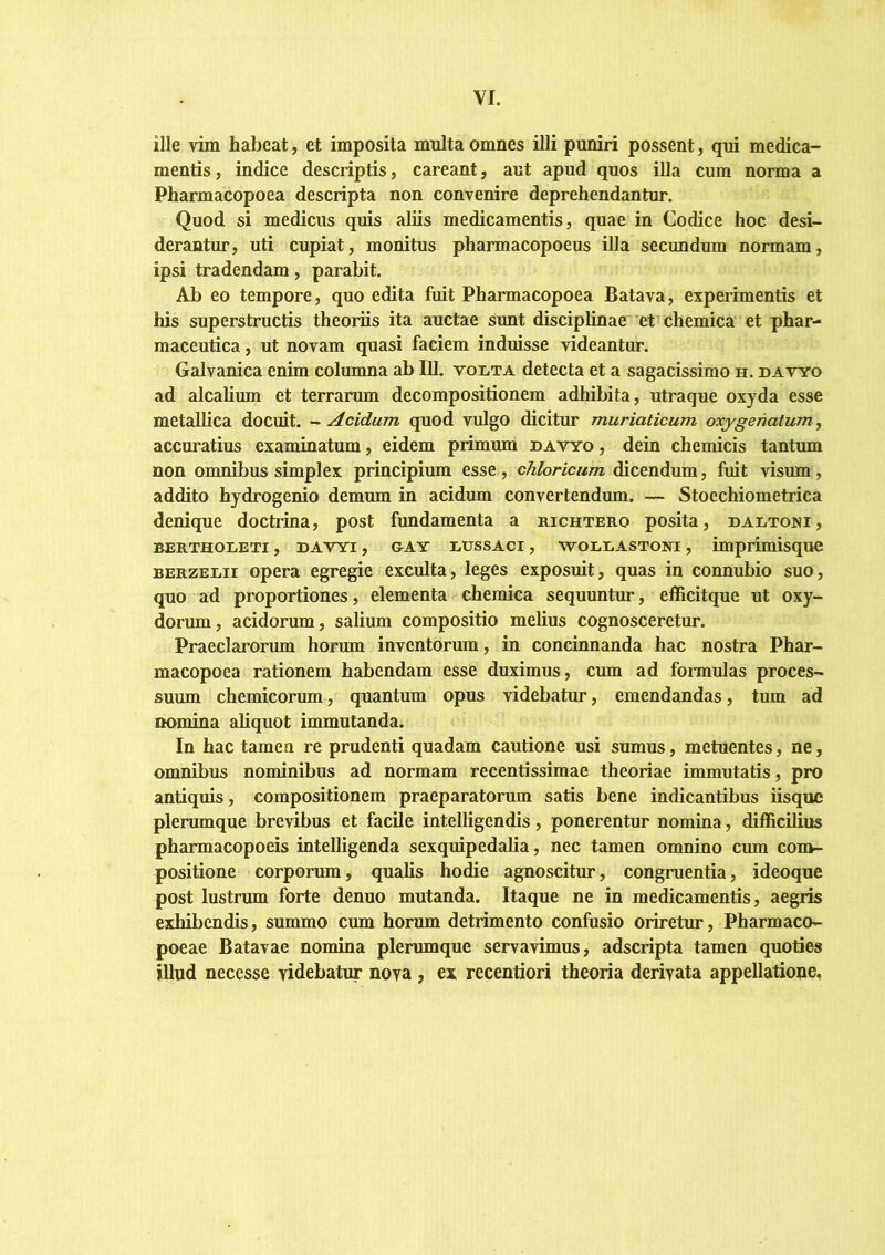 ille vim habeat, et imposita multa omnes illi puniri possent, qui medica- mentis, indice descriptis, careant, aut apud quos illa cum norma a Pharmacopoea descripta non convenire deprehendantur. Quod si medicus quis aliis medicamentis, quae in Codice hoc desi- derantur, uti cupiat, monitus pharmacopoeus illa secundum normam, ipsi tradendam, parabit. Ab eo tempore, quo edita fuit Pharmacopoea Batava, experimentis et his superstructis theoriis ita auctae sunt disciplinae et chemica et phar- maceutica , ut novam quasi faciem induisse videantur. Galvanica enim columna ab 111. voi«ta detecta et a sagacissimo h. datyo ad alcalium et terrarum decompositionem adhibita, utraque oxyda esse metallica docuit. - Acidum quod vulgo dicitur muriaticum oxygenatum, accuratius examinatum, eidem primum davyo , dein chemicis tantum non omnibus simplex principium esse, chloricum dicendum, fuit visum, addito hjdrogenio demum in acidum convertendum. — Stoechiometrica denique doctrina, post fundamenta a richtero posita, dartoni, BERTHOiiETi, DAVYi, GAY RUSsAci, -w-oiiRASToiiri, imprimisquc BERZEiiir opera egregie exculta, leges exposuit, quas in connubio suo, quo ad proportiones, elementa chemica sequuntur, efficitque ut oxy- dorum, acidorum, salium compositio melius cognosceretur. Praeclarorum horum inventorum, in concinnanda hac nostra Phar- macopoea rationem habendam esse duximus, cum ad fonuulas proces- suum chemicorum, quantum opus videbatur, emendandas, tum ad nomina aliquot immutanda. In hac tamen re prudenti quadam cautione usi sumus, metuentes, ne, omnibus nominibus ad normam recentissimae theoriae immutatis, pro antiquis, compositionem praeparatorum satis bene indicantibus iisque plerumque brevibus et facile intelligendis, ponerentur nomina, difficilius pharmacopoeis intelligenda sexquipedalia, nec tamen omnino cum com- positione corporum, qualis hodie agnoscitur, congruentia, ideoque post lustrum forte denuo mutanda. Itaque ne in medicamentis, aegris exhibendis, summo cum horum detrimento confusio oriretur, Pharmaco- poeae Batavae nomina plerumque servavimus, adseripta tamen quoties illud necesse videbatur nova , ex recentiori theoria derivata appellatione.