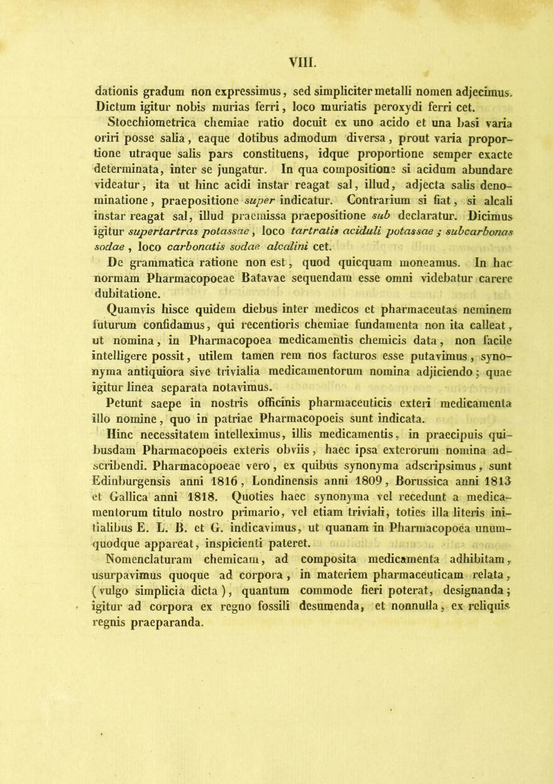 dationis gradum non expressimus, sed simpliciter metalli nomen adjecimus. Dictum igitur nobis murias ferri, loco muriatis peroxydi ferri cet. Stoechiometrica chemiae ratio docuit ex uno acido et una basi varia oriri posse salia, eaque dotibus admodum diversa, prout varia propor- tione utraque salis pars constituens, idque proportione semper exacte determinata, inter se jungatur. In qua compositione si acidum abundare videatur, ita ut hinc acidi instar reagat sal, illud, adjecta salis deno- minatione, praepositione indicatur. Contrarium si fiat, si alcali instar reagat sal, illud praemissa praepositione sub declaratur. Dicimus igitur supertartras potassae , loco tartratia aciduli potassae ; subcarbonas sodae , loco carbonatis sudae alcalini cet. De grammatica ratione non est, quod quicquam moneamus. In hac normam Pharmacopoeae Batavae sequendam esse omni videbatur carere dubitatione. Quamvis hisce quidem diebus inter medicos et pharmaceutas neminem futurum confidamus, qui recentioris chemiae fundamenta non ita calleat, ut nomina, in Pharmacopoea medicamentis chemicis data, non facile intelligere possit, utilem tamen rem nos facturos esse putavimus, syno- nyma antiquiora sive trivialia medicamentorum nomina adjiciendo j quae igitur linea separata notavimus. Petunt saepe in nostris officinis pharmaceuticis exteri medicamenta illo nomine, quo in patriae Pharmacopoeis sunt indicata. Hinc necessitatem intelleximus, illis medicamentis, in praecipuis qui- busdam Pharmacopoeis exteris obviis, haec ipsa exterorum nomina ad- scribendi. Pharmacopoeae vero, ex quibus synonyma adscripsimus, sunt Edinburgensis anni 1816, Londinensis anni 1809, Borussica anni 1813 et Gallica anni 1818. Quoties haec synonyma vel recedunt a medica- mentorum titulo nostro primario, vel etiam triviali, toties illa literis ini- tialibus E. L. B. et G. indicavimus, ut quanam in Pharmacopoea unum- quodque appareat, inspicienti pateret. Nomenclaturam chemicam, ad composita medicamenta adhibitam, usurpavimus quoque ad corpora, in materiem pharmaceuticam relata, (vulgo simplicia dicta ), quantum commode fieri poterat, designanda; igitur ad corpora ex regno fossili desumenda, et nonnulla, ex reliquis regnis praeparanda.