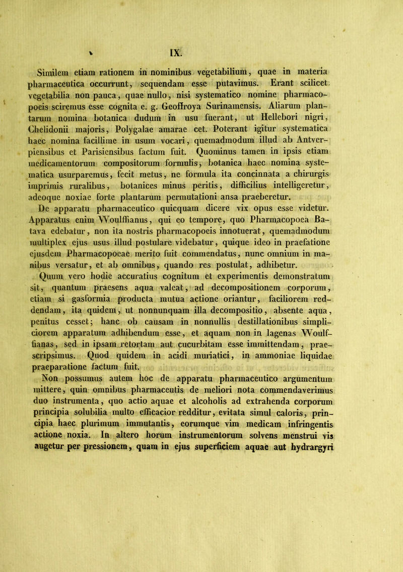 Similem etiam rationem in nominibus vegetabilium, quae in materia pharmaceutica occurrunt, sequendam esse putavimus. Erant scilicet, vegetabilia non pauca, quae nullo, nisi systematico nomine pharmaco- poeis sciremus esse cognita e. g. Geoffroya Surinamensis. Aliarum plan- tarum nomina botanica dudum in usu fuerant, ut Hellebori nigri, Chelidonii majoris, Polygalae amarae cet. Poterant igitur systematica haec nomina facilhme in usum vocari, quemadmodum illud ab Antver- piensibus et Parisiensibus factum fuit. Quominus tamen in ipsis etiam medicamentorum compositorum formulis j botanica haec nomina syste- matica usurparemus, fecit metus, ne formula ita concinnata a chirurgis imprimis ruralibus, botanices minus peritis, difficilius intelligeretur, adeoque noxiae forte plantarum permutationi ansa praeberetur. Dc apparatu pharmaceutico quicquam dicere vix opus esse videtur. Apparatus enim Woulffianus, qui eo tempore, quo Pharm^copoea Ba- tava edebatur, non ita nostris pharmacopoeis innotuerat, quemadmodum multiplex ejus usus illud postulare videbatur, quique ideo in praefatione ejusdem Pharmacopoeae merito fuit commendatus, nunc omnium in ma- nibus versatur, et ab omnibus, quando res postulat, adhibetur. Quum vero hodie accuratius cognitum et experimentis demonstratum sit, quantum praesens aqua valeat, ad decompositionem corporum, etiam si gasformia producta mutua actione oriantur, faciliorem red- dendam , ita quidem, ut nonnunquam illa decompositio, absente aqua, penitus cesset; hanc ob causam in nonnullis destillationibus simpli- ciorem apparatum adhibendum esse, et aquam non in lagenas Woulf- fianas, sed in ipsam retortam aut cucurbitam esse immittendam, prae- scripsimus. Quod quidem in acidi muriatici, in ammoniae liquidae praeparatione factum fuit. Non possumus autem hoc de apparatu pharmaceutico argumentum mittere, quin omnibus pharmaceutis de meliori nota commendaverimus duo instrumenta, quo actio aquae et alcoholis ad extrahenda corporum principia solubilia multo efficacior redditur, evitata simul caloris, prin- cipia haec plurimum immutantis, eorumque vim medicam infringentis actione noxia. In altero horum instrumentorum solvens menstrui vis augetur per pressionem, quam in ejus superficiem aquae aut hydrargyri