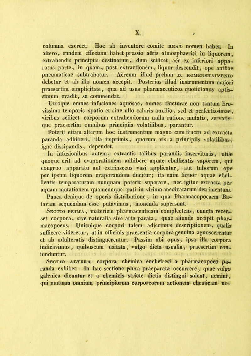 columna exercet Hoc ab inventore comite nnAi/ nomen habet. In altero, eundem effectum habet pressio ams atmosphaerici in liquorem, extrahendis principiis destinatum, dum scdicet aer ex inferiori appa- ratus parte, in quam, post extractionem, liquor descendit, ope antliae pneumaticae subtrahatur. Aereum illud prelum d. noMEnsHAusENio debetur et ab illo nomen accepit. Posterius illud instrumentum majori praesertim simplicitate, qua ad usus pharmaceuticos quotidianos aptis- simum evadit, se commendat. Utroque omnes infusiones aquosae , omnes tincturae non tantum bre- vissimo temporis spatio et sine ullo caloris auxilio, sed et perfectissimae, viribus scilicet corporum extrahendorum nulla ratione mutatis, servatis- que praesertim omnibus principiis volatilibus, parantur. Poterit etiam alterum hoc instrumentum magno cum fructu ad extracta pai'anda adliiberi, illa imprimis, quorum vis a principiis volatilibus, igne dissipandis, dependet. In infusionibus autem, extractis talibus parandis inservitmis, utile quoque erit ad evaporationem adhibere aquae ebullientis vaporem, qui congruo apparatu aut extrinsecus vasi applicatur, aut tubonim ope per ipsum liquorem evaporandum ducitur j ita enim liquor aquae ebul- lientis temperaturam nunquam poterit superare, nec igitur extracta per aquam mutationem quamcunque pati in virium medicatarum detiimentmn. Pauca denique de operis distributione, in qua Pharmacopoeaem Ba- tavam sequendam esse putavimus, monenda supersunt. Sectio prima , materiem pharmaceuticam complectens, cuncta recen- set corpora, sive naturalia sive arte parata, quae aliunde accipit phar- inacopoeus. Unicuique corpori talem adjecimus descriptionem, qualis sufficere videretur, ut in officinis praesentia corpora genuina agnoscerentur et ab adulteratis distinguerentur. Passim ubi opus, ipsa illa coipora indicavimus, quibuseum usitata, vulgo dicta usualia, praesertim con- fimduntur. Sectio altera corpora chemica encheiresi a pharmacopoeo pa- randa exhibet. In hac sectione plura praeparata occurrere, quae vulgo galenica dicuntur et a chemicis stii-cte dictis distingui solent, nemini, qui mutuam omnium principiorum corporeorum actionem cbemkam no-