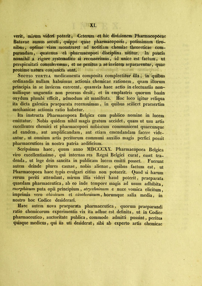 verit, mirtnn videri poterit, Cetemm ct hic divisionem Pharmacop6eae Batavae sumus secuti, quippe quae phannacopoeis, potissimum tiro- nibus, optime viam monstraret ad notitiam chemiae theoreticae com- parandam, o quatenus e^ pharmacopoei disciplina nititur. In paucis nonnihil a rigore systematico si recesserimus, id unice est factum, ut perspicuitati consuleremus, et ne penitus a se invicem separarentur, quae proxime natura conjuncta sunt. i . Sectio tertia medicamenta composita complectitur illa, in quibus ordinandis nullam habuimus actionis chemicae rationem, quam illorum principia in se invicem exercent, quamvis haec actio in electuaiiis non- nullisque unguentis non prorsus desit, et in emplastris quorum basin oxydum plumbi efficit, admodum sit manifesta. Hoc loco igitur reliqua ita dicta galenica praeparata recensuimus, in quibus scilicet praesertim mechanicae actionis ratio habetur. Ita instructa Pharmacopoea Belgica cum publico nomine in lucem emittatur. Nobis quidem nihil magis gratum accidet, quam ut usu artis excellentes chemici et pharmacopoei nobiscum communicent quaecunque ad eandem, aut amplificandam, aut etiam emendandam facere vide- antur, ut omnium artis peritorum communi auxilio magis perfici possit pharmaceutices in nostra patria aedificium. Scripsimus haec, quum anno MDCCCXX. Pharmacopoea Belgica viro excellentissimo, qui internas res Regni Belgici curat, esset tra- denda, ut lege dein sancita in publicam lucem emitti posset. Fuerunt autem deinde plures causae, nobis alienae, quibus factum est, ut Pharmacopoea haec typis evulgari citius non potuerit. Quod si harum rerum periti attendant, mirum illis videri haud poterit, praeparata quaedam pharmaceutica, ab eo inde tempore magis ad usum adhibita, morphicum puta opii principium , strychninum e nuce vomica elicitum, imprimis vero chinicum et cinchonicum^ horumque salia media, in nostro hoc Codice desiderari. Haec autem nova praepararta pharmaceutica, quorum praeparandi ratio chemicorum experimentis vix ita adhuc est definita, ut in Codice pharmaceutico, auctoritate publica, commode admitti possint, peritus quisque medicus, qui iis uti desiderat, sibi ab experto artis chemicae